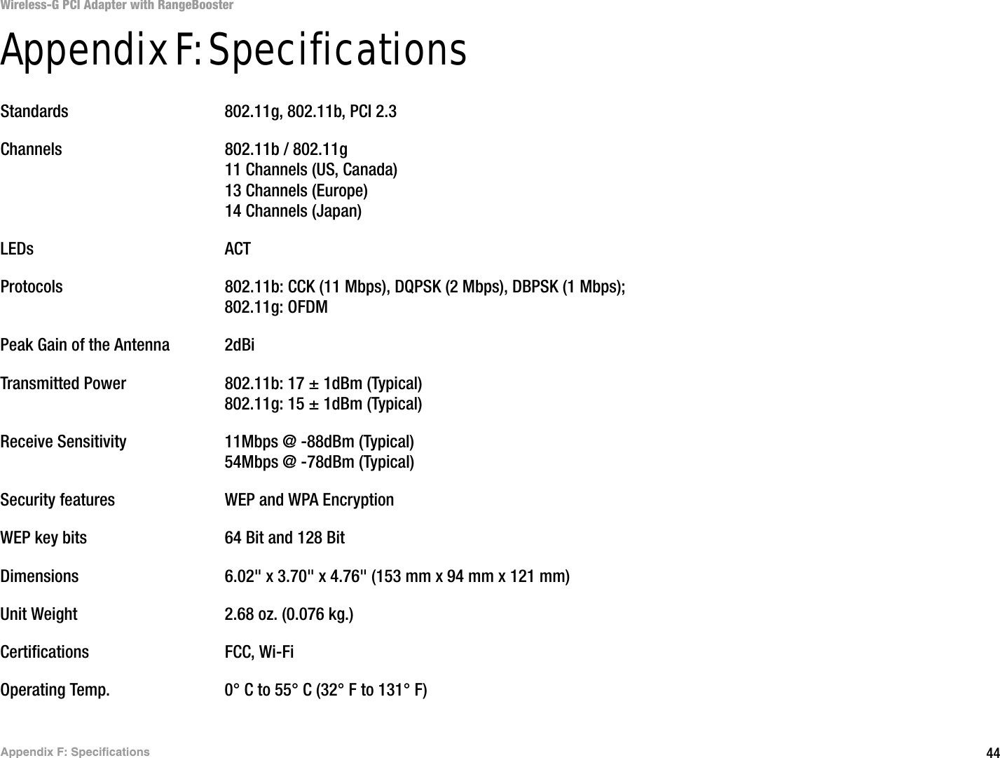 44Appendix F: SpecificationsWireless-G PCI Adapter with RangeBoosterAppendix F: SpecificationsStandards 802.11g, 802.11b, PCI 2.3Channels 802.11b / 802.11g11 Channels (US, Canada)13 Channels (Europe)14 Channels (Japan)LEDs ACTProtocols 802.11b: CCK (11 Mbps), DQPSK (2 Mbps), DBPSK (1 Mbps); 802.11g: OFDMPeak Gain of the Antenna 2dBiTransmitted Power 802.11b: 17 ± 1dBm (Typical)802.11g: 15 ± 1dBm (Typical)Receive Sensitivity 11Mbps @ -88dBm (Typical)54Mbps @ -78dBm (Typical)Security features WEP and WPA EncryptionWEP key bits 64 Bit and 128 BitDimensions  6.02&quot; x 3.70&quot; x 4.76&quot; (153 mm x 94 mm x 121 mm)Unit Weight 2.68 oz. (0.076 kg.)Certifications FCC, Wi-FiOperating Temp. 0° C to 55° C (32° F to 131° F)