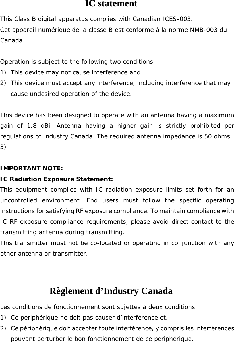 IC statement This Class B digital apparatus complies with Canadian ICES-003.  Cet appareil numérique de la classe B est conforme à la norme NMB-003 du Canada.  Operation is subject to the following two conditions: 1) This device may not cause interference and 2) This device must accept any interference, including interference that may cause undesired operation of the device.  This device has been designed to operate with an antenna having a maximum gain of 1.8 dBi. Antenna having a higher gain is strictly prohibited per regulations of Industry Canada. The required antenna impedance is 50 ohms. 3)   IMPORTANT NOTE: IC Radiation Exposure Statement: This equipment complies with IC radiation exposure limits set forth for an uncontrolled environment. End users must follow the specific operating instructions for satisfying RF exposure compliance. To maintain compliance with IC RF exposure compliance requirements, please avoid direct contact to the transmitting antenna during transmitting.  This transmitter must not be co-located or operating in conjunction with any other antenna or transmitter.  Règlement d’Industry Canada   Les conditions de fonctionnement sont sujettes à deux conditions: 1) Ce périphérique ne doit pas causer d’interférence et. 2) Ce périphérique doit accepter toute interférence, y compris les interférences pouvant perturber le bon fonctionnement de ce périphérique.  