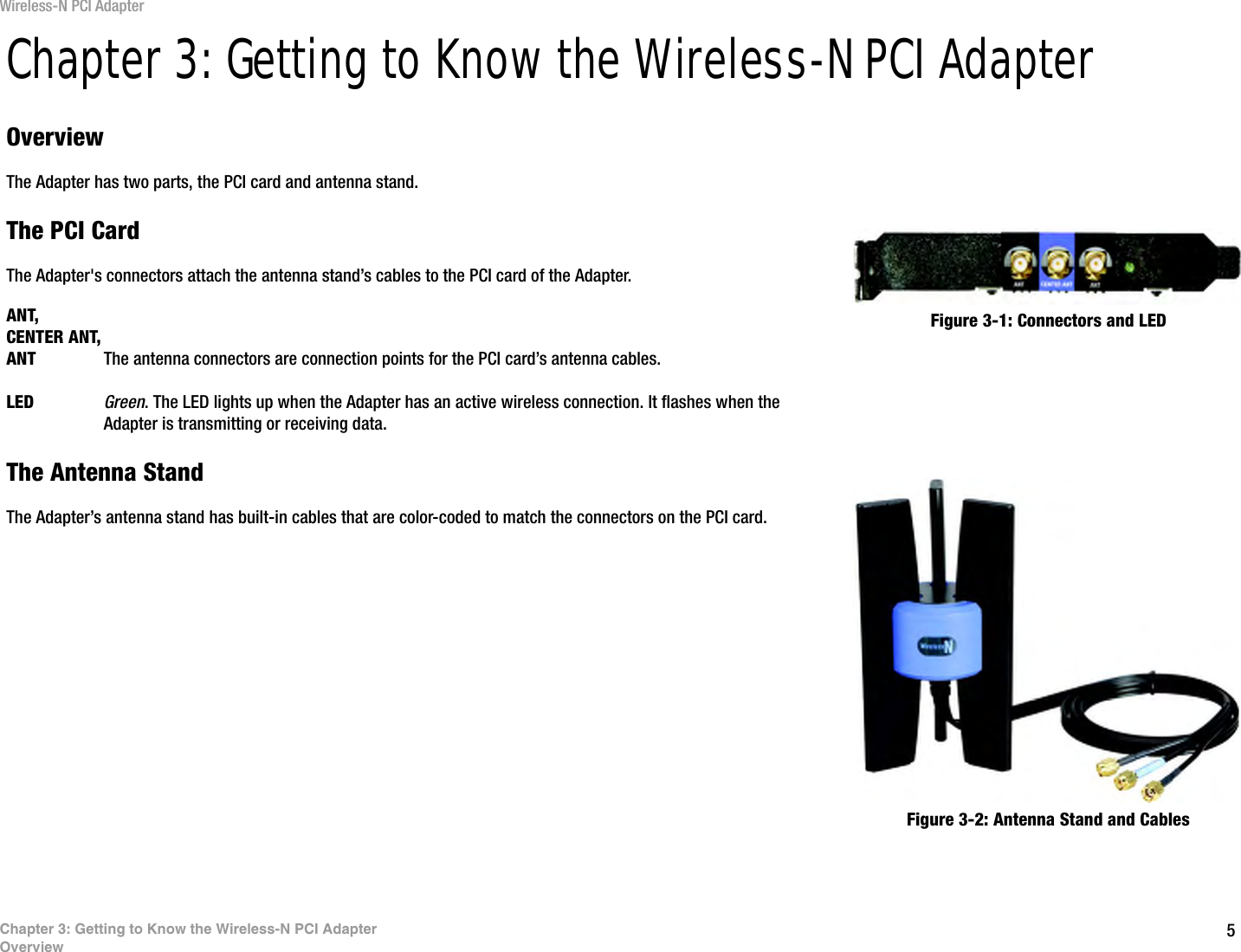 5Chapter 3: Getting to Know the Wireless-N PCI AdapterOverviewWireless-N PCI AdapterChapter 3: Getting to Know the Wireless-N PCI AdapterOverviewThe Adapter has two parts, the PCI card and antenna stand.The PCI CardThe Adapter&apos;s connectors attach the antenna stand’s cables to the PCI card of the Adapter.ANT, CENTER ANT,ANT The antenna connectors are connection points for the PCI card’s antenna cables.LED Green. The LED lights up when the Adapter has an active wireless connection. It flashes when the Adapter is transmitting or receiving data.The Antenna StandThe Adapter’s antenna stand has built-in cables that are color-coded to match the connectors on the PCI card.Figure 3-1: Connectors and LEDFigure 3-2: Antenna Stand and Cables