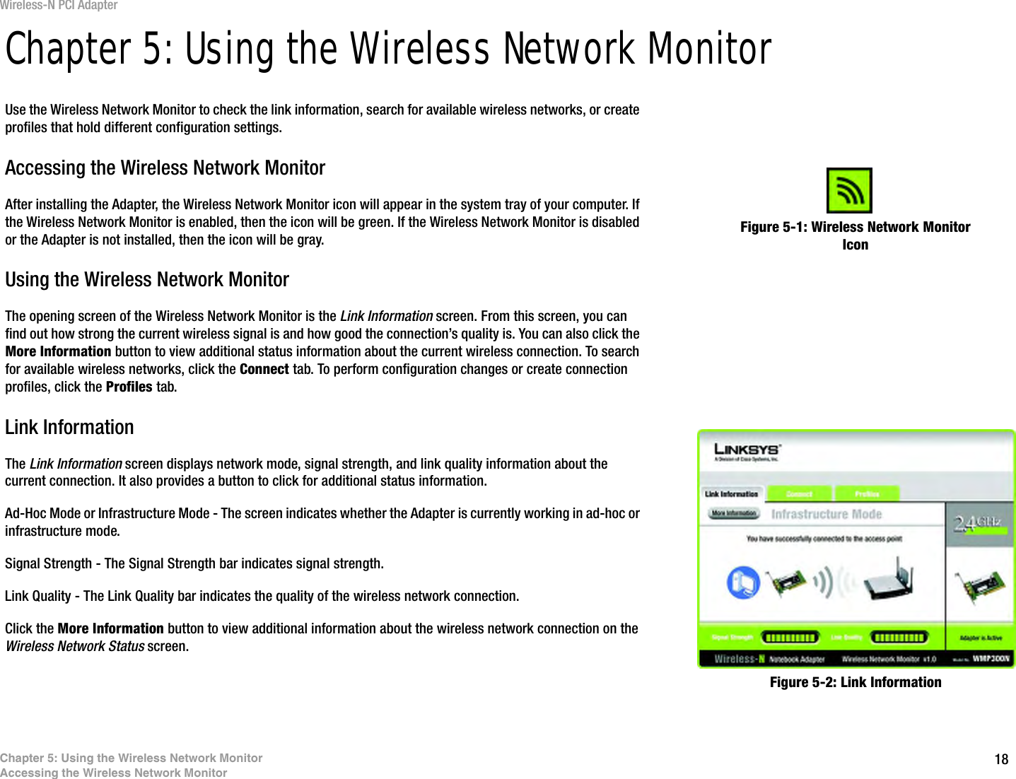 18Chapter 5: Using the Wireless Network MonitorAccessing the Wireless Network MonitorWireless-N PCI AdapterChapter 5: Using the Wireless Network MonitorUse the Wireless Network Monitor to check the link information, search for available wireless networks, or create profiles that hold different configuration settings.Accessing the Wireless Network MonitorAfter installing the Adapter, the Wireless Network Monitor icon will appear in the system tray of your computer. If the Wireless Network Monitor is enabled, then the icon will be green. If the Wireless Network Monitor is disabled or the Adapter is not installed, then the icon will be gray.Using the Wireless Network MonitorThe opening screen of the Wireless Network Monitor is the Link Information screen. From this screen, you can find out how strong the current wireless signal is and how good the connection’s quality is. You can also click the More Information button to view additional status information about the current wireless connection. To search for available wireless networks, click the Connect tab. To perform configuration changes or create connection profiles, click the Profiles tab.Link InformationThe Link Information screen displays network mode, signal strength, and link quality information about the current connection. It also provides a button to click for additional status information.Ad-Hoc Mode or Infrastructure Mode - The screen indicates whether the Adapter is currently working in ad-hoc or infrastructure mode.Signal Strength - The Signal Strength bar indicates signal strength. Link Quality - The Link Quality bar indicates the quality of the wireless network connection.Click the More Information button to view additional information about the wireless network connection on the Wireless Network Status screen.Figure 5-1: Wireless Network Monitor IconFigure 5-2: Link Information