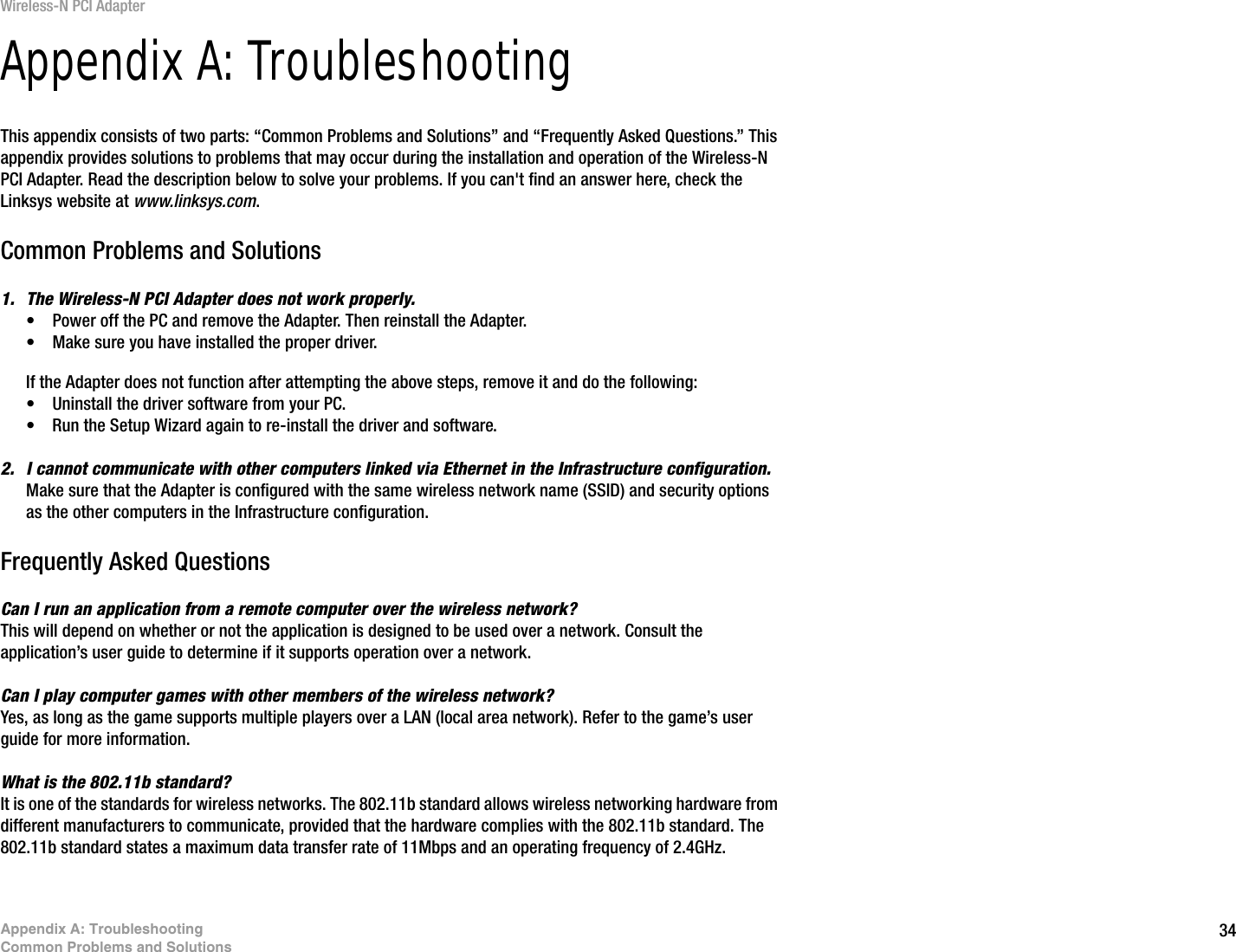 34Appendix A: TroubleshootingCommon Problems and SolutionsWireless-N PCI AdapterAppendix A: TroubleshootingThis appendix consists of two parts: “Common Problems and Solutions” and “Frequently Asked Questions.” This appendix provides solutions to problems that may occur during the installation and operation of the Wireless-N PCI Adapter. Read the description below to solve your problems. If you can&apos;t find an answer here, check the Linksys website at www.linksys.com.Common Problems and Solutions1. The Wireless-N PCI Adapter does not work properly.• Power off the PC and remove the Adapter. Then reinstall the Adapter.• Make sure you have installed the proper driver.If the Adapter does not function after attempting the above steps, remove it and do the following:• Uninstall the driver software from your PC.• Run the Setup Wizard again to re-install the driver and software.2. I cannot communicate with other computers linked via Ethernet in the Infrastructure configuration.Make sure that the Adapter is configured with the same wireless network name (SSID) and security options as the other computers in the Infrastructure configuration.Frequently Asked QuestionsCan I run an application from a remote computer over the wireless network?This will depend on whether or not the application is designed to be used over a network. Consult the application’s user guide to determine if it supports operation over a network.Can I play computer games with other members of the wireless network?Yes, as long as the game supports multiple players over a LAN (local area network). Refer to the game’s user guide for more information.What is the 802.11b standard?It is one of the standards for wireless networks. The 802.11b standard allows wireless networking hardware from different manufacturers to communicate, provided that the hardware complies with the 802.11b standard. The 802.11b standard states a maximum data transfer rate of 11Mbps and an operating frequency of 2.4GHz.