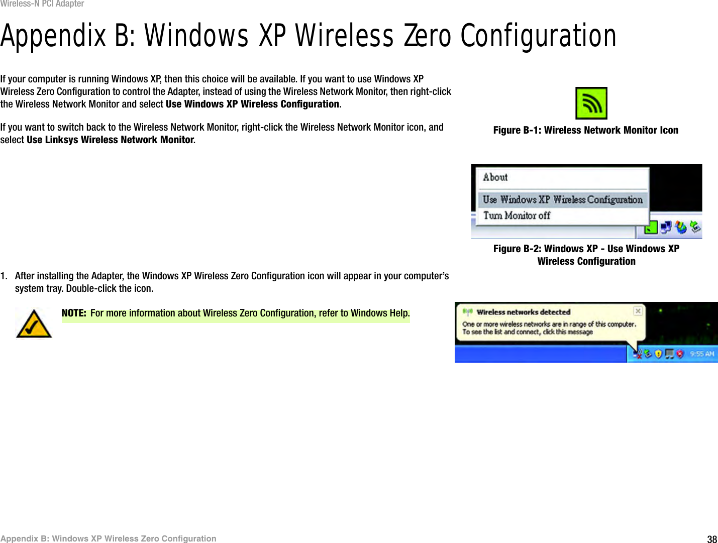 38Appendix B: Windows XP Wireless Zero ConfigurationWireless-N PCI AdapterAppendix B: Windows XP Wireless Zero ConfigurationIf your computer is running Windows XP, then this choice will be available. If you want to use Windows XP Wireless Zero Configuration to control the Adapter, instead of using the Wireless Network Monitor, then right-click the Wireless Network Monitor and select Use Windows XP Wireless Configuration. If you want to switch back to the Wireless Network Monitor, right-click the Wireless Network Monitor icon, and select Use Linksys Wireless Network Monitor.1. After installing the Adapter, the Windows XP Wireless Zero Configuration icon will appear in your computer’s system tray. Double-click the icon. Figure B-1: Wireless Network Monitor IconFigure B-2: Windows XP - Use Windows XP Wireless ConfigurationNOTE: For more information about Wireless Zero Configuration, refer to Windows Help.Figure B-3: Windows XP Wireless Zero Configuration Icon