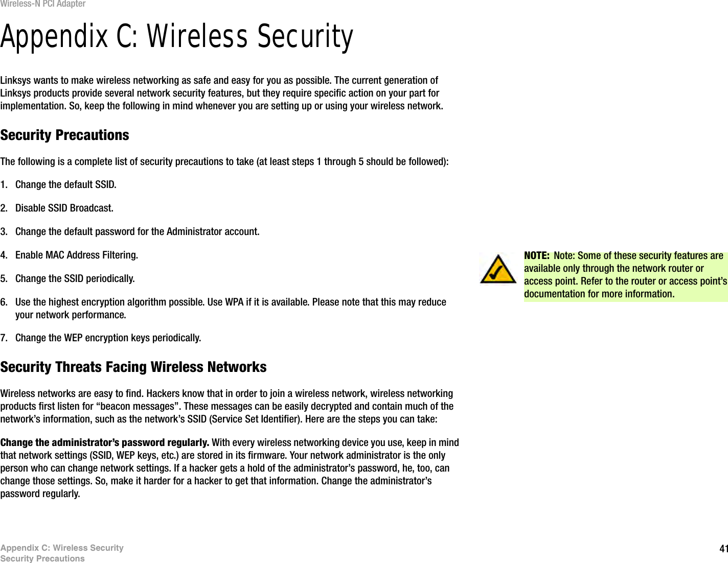 41Appendix C: Wireless SecuritySecurity PrecautionsWireless-N PCI AdapterAppendix C: Wireless SecurityLinksys wants to make wireless networking as safe and easy for you as possible. The current generation of Linksys products provide several network security features, but they require specific action on your part for implementation. So, keep the following in mind whenever you are setting up or using your wireless network.Security PrecautionsThe following is a complete list of security precautions to take (at least steps 1 through 5 should be followed):1. Change the default SSID. 2. Disable SSID Broadcast. 3. Change the default password for the Administrator account. 4. Enable MAC Address Filtering. 5. Change the SSID periodically. 6. Use the highest encryption algorithm possible. Use WPA if it is available. Please note that this may reduce your network performance. 7. Change the WEP encryption keys periodically. Security Threats Facing Wireless Networks Wireless networks are easy to find. Hackers know that in order to join a wireless network, wireless networking products first listen for “beacon messages”. These messages can be easily decrypted and contain much of the network’s information, such as the network’s SSID (Service Set Identifier). Here are the steps you can take:Change the administrator’s password regularly. With every wireless networking device you use, keep in mind that network settings (SSID, WEP keys, etc.) are stored in its firmware. Your network administrator is the only person who can change network settings. If a hacker gets a hold of the administrator’s password, he, too, can change those settings. So, make it harder for a hacker to get that information. Change the administrator’s password regularly.NOTE: Note: Some of these security features are available only through the network router or access point. Refer to the router or access point’s documentation for more information.