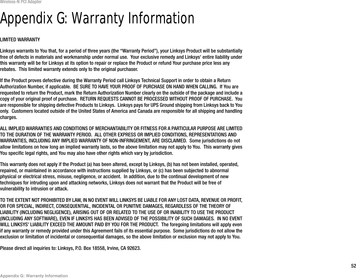 52Appendix G: Warranty InformationWireless-N PCI AdapterAppendix G: Warranty InformationLIMITED WARRANTYLinksys warrants to You that, for a period of three years (the “Warranty Period”), your Linksys Product will be substantially free of defects in materials and workmanship under normal use.  Your exclusive remedy and Linksys&apos; entire liability under this warranty will be for Linksys at its option to repair or replace the Product or refund Your purchase price less any rebates.  This limited warranty extends only to the original purchaser.  If the Product proves defective during the Warranty Period call Linksys Technical Support in order to obtain a Return Authorization Number, if applicable.  BE SURE TO HAVE YOUR PROOF OF PURCHASE ON HAND WHEN CALLING.  If You are requested to return the Product, mark the Return Authorization Number clearly on the outside of the package and include a copy of your original proof of purchase.  RETURN REQUESTS CANNOT BE PROCESSED WITHOUT PROOF OF PURCHASE.  You are responsible for shipping defective Products to Linksys.  Linksys pays for UPS Ground shipping from Linksys back to You only.  Customers located outside of the United States of America and Canada are responsible for all shipping and handling charges. ALL IMPLIED WARRANTIES AND CONDITIONS OF MERCHANTABILITY OR FITNESS FOR A PARTICULAR PURPOSE ARE LIMITED TO THE DURATION OF THE WARRANTY PERIOD.  ALL OTHER EXPRESS OR IMPLIED CONDITIONS, REPRESENTATIONS AND WARRANTIES, INCLUDING ANY IMPLIED WARRANTY OF NON-INFRINGEMENT, ARE DISCLAIMED.  Some jurisdictions do not allow limitations on how long an implied warranty lasts, so the above limitation may not apply to You.  This warranty gives You specific legal rights, and You may also have other rights which vary by jurisdiction.This warranty does not apply if the Product (a) has been altered, except by Linksys, (b) has not been installed, operated, repaired, or maintained in accordance with instructions supplied by Linksys, or (c) has been subjected to abnormal physical or electrical stress, misuse, negligence, or accident.  In addition, due to the continual development of new techniques for intruding upon and attacking networks, Linksys does not warrant that the Product will be free of vulnerability to intrusion or attack.TO THE EXTENT NOT PROHIBITED BY LAW, IN NO EVENT WILL LINKSYS BE LIABLE FOR ANY LOST DATA, REVENUE OR PROFIT, OR FOR SPECIAL, INDIRECT, CONSEQUENTIAL, INCIDENTAL OR PUNITIVE DAMAGES, REGARDLESS OF THE THEORY OF LIABILITY (INCLUDING NEGLIGENCE), ARISING OUT OF OR RELATED TO THE USE OF OR INABILITY TO USE THE PRODUCT (INCLUDING ANY SOFTWARE), EVEN IF LINKSYS HAS BEEN ADVISED OF THE POSSIBILITY OF SUCH DAMAGES.  IN NO EVENT WILL LINKSYS’ LIABILITY EXCEED THE AMOUNT PAID BY YOU FOR THE PRODUCT.  The foregoing limitations will apply even if any warranty or remedy provided under this Agreement fails of its essential purpose.  Some jurisdictions do not allow the exclusion or limitation of incidental or consequential damages, so the above limitation or exclusion may not apply to You.Please direct all inquiries to: Linksys, P.O. Box 18558, Irvine, CA 92623.