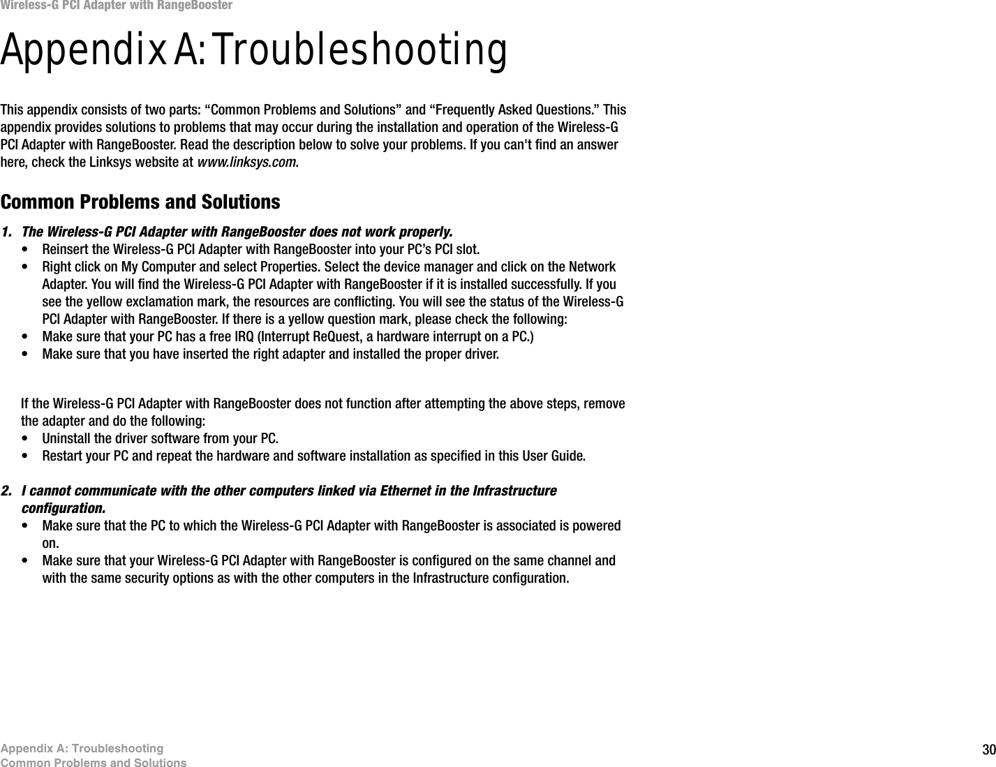 30Appendix A: TroubleshootingCommon Problems and SolutionsWireless-G PCI Adapter with RangeBoosterAppendix A: TroubleshootingThis appendix consists of two parts: “Common Problems and Solutions” and “Frequently Asked Questions.” This appendix provides solutions to problems that may occur during the installation and operation of the Wireless-G PCI Adapter with RangeBooster. Read the description below to solve your problems. If you can&apos;t find an answer here, check the Linksys website at www.linksys.com.Common Problems and Solutions1. The Wireless-G PCI Adapter with RangeBooster does not work properly.• Reinsert the Wireless-G PCI Adapter with RangeBooster into your PC’s PCI slot.• Right click on My Computer and select Properties. Select the device manager and click on the Network Adapter. You will find the Wireless-G PCI Adapter with RangeBooster if it is installed successfully. If you see the yellow exclamation mark, the resources are conflicting. You will see the status of the Wireless-G PCI Adapter with RangeBooster. If there is a yellow question mark, please check the following:• Make sure that your PC has a free IRQ (Interrupt ReQuest, a hardware interrupt on a PC.) • Make sure that you have inserted the right adapter and installed the proper driver.If the Wireless-G PCI Adapter with RangeBooster does not function after attempting the above steps, remove the adapter and do the following:• Uninstall the driver software from your PC.• Restart your PC and repeat the hardware and software installation as specified in this User Guide.2. I cannot communicate with the other computers linked via Ethernet in the Infrastructure configuration.• Make sure that the PC to which the Wireless-G PCI Adapter with RangeBooster is associated is powered on.• Make sure that your Wireless-G PCI Adapter with RangeBooster is configured on the same channel and with the same security options as with the other computers in the Infrastructure configuration. 