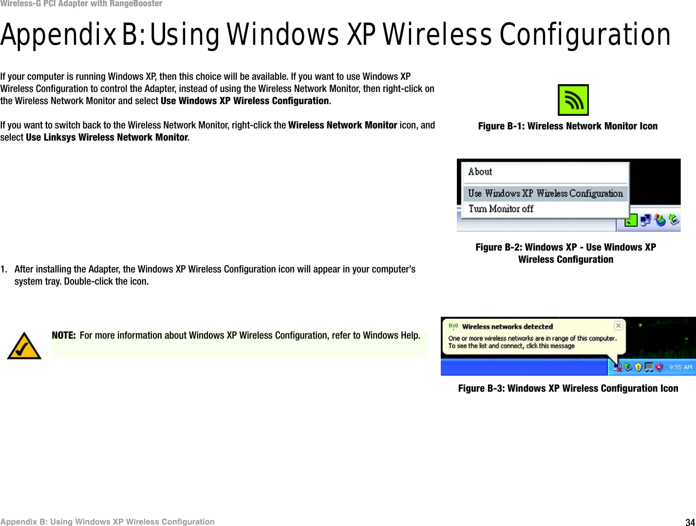 34Appendix B: Using Windows XP Wireless ConfigurationWireless-G PCI Adapter with RangeBoosterAppendix B: Using Windows XP Wireless ConfigurationIf your computer is running Windows XP, then this choice will be available. If you want to use Windows XP Wireless Configuration to control the Adapter, instead of using the Wireless Network Monitor, then right-click on the Wireless Network Monitor and select Use Windows XP Wireless Configuration. If you want to switch back to the Wireless Network Monitor, right-click the Wireless Network Monitor icon, and select Use Linksys Wireless Network Monitor.1. After installing the Adapter, the Windows XP Wireless Configuration icon will appear in your computer’s system tray. Double-click the icon. Figure B-1: Wireless Network Monitor IconFigure B-2: Windows XP - Use Windows XP Wireless ConfigurationNOTE: For more information about Windows XP Wireless Configuration, refer to Windows Help.Figure B-3: Windows XP Wireless Configuration Icon