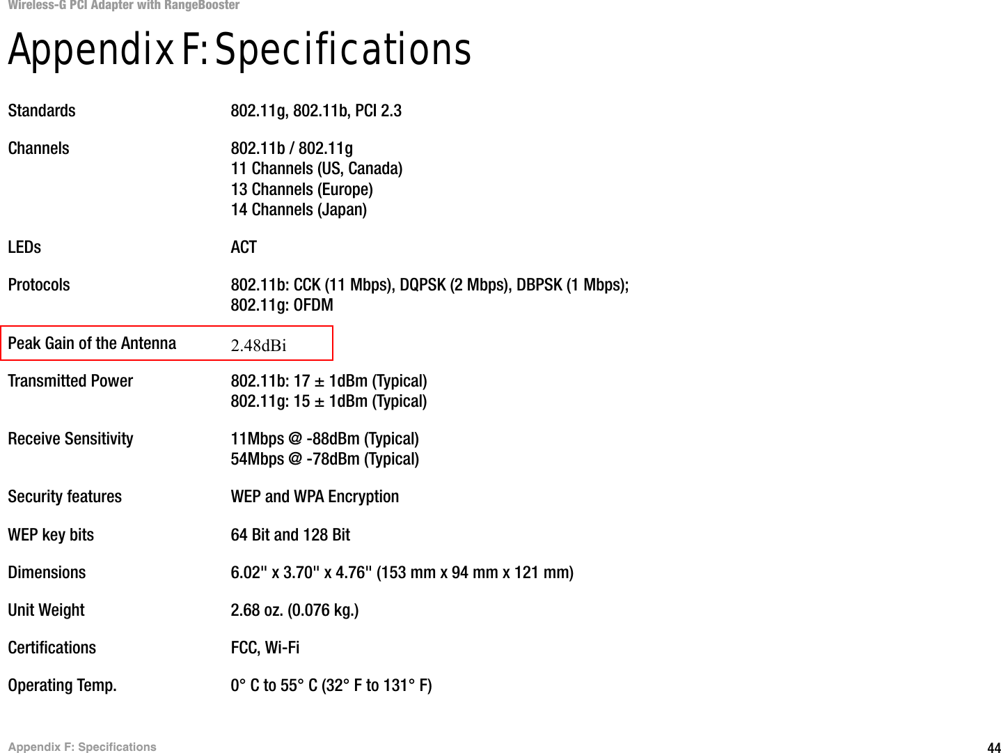 44Appendix F: SpecificationsWireless-G PCI Adapter with RangeBoosterAppendix F: SpecificationsStandards 802.11g, 802.11b, PCI 2.3Channels 802.11b / 802.11g11 Channels (US, Canada)13 Channels (Europe)14 Channels (Japan)LEDs ACTProtocols 802.11b: CCK (11 Mbps), DQPSK (2 Mbps), DBPSK (1 Mbps); 802.11g: OFDMPeak Gain of the Antenna 2dBiTransmitted Power 802.11b: 17 ± 1dBm (Typical)802.11g: 15 ± 1dBm (Typical)Receive Sensitivity 11Mbps @ -88dBm (Typical)54Mbps @ -78dBm (Typical)Security features WEP and WPA EncryptionWEP key bits 64 Bit and 128 BitDimensions  6.02&quot; x 3.70&quot; x 4.76&quot; (153 mm x 94 mm x 121 mm)Unit Weight 2.68 oz. (0.076 kg.)Certifications FCC, Wi-FiOperating Temp. 0° C to 55° C (32° F to 131° F)2.48dBi