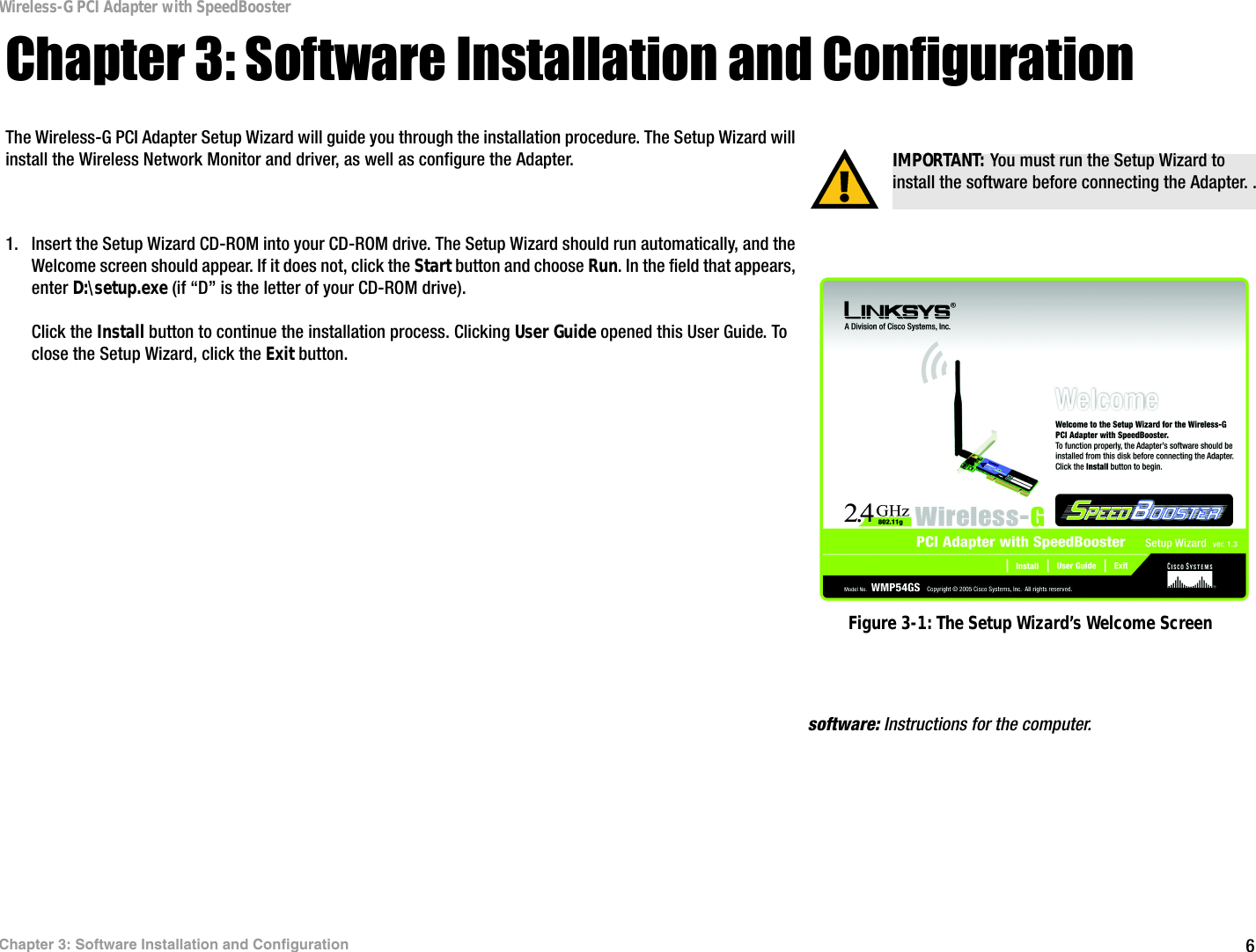 6Chapter 3: Software Installation and ConfigurationWireless-G PCI Adapter with SpeedBoosterChapter 3: Software Installation and ConfigurationThe Wireless-G PCI Adapter Setup Wizard will guide you through the installation procedure. The Setup Wizard will install the Wireless Network Monitor and driver, as well as configure the Adapter.1. Insert the Setup Wizard CD-ROM into your CD-ROM drive. The Setup Wizard should run automatically, and the Welcome screen should appear. If it does not, click the Start button and choose Run. In the field that appears, enter D:\setup.exe (if “D” is the letter of your CD-ROM drive).Click the Install button to continue the installation process. Clicking User Guide opened this User Guide. To close the Setup Wizard, click the Exit button. IMPORTANT: You must run the Setup Wizard to install the software before connecting the Adapter. .Figure 3-1: The Setup Wizard’s Welcome Screensoftware: Instructions for the computer. 