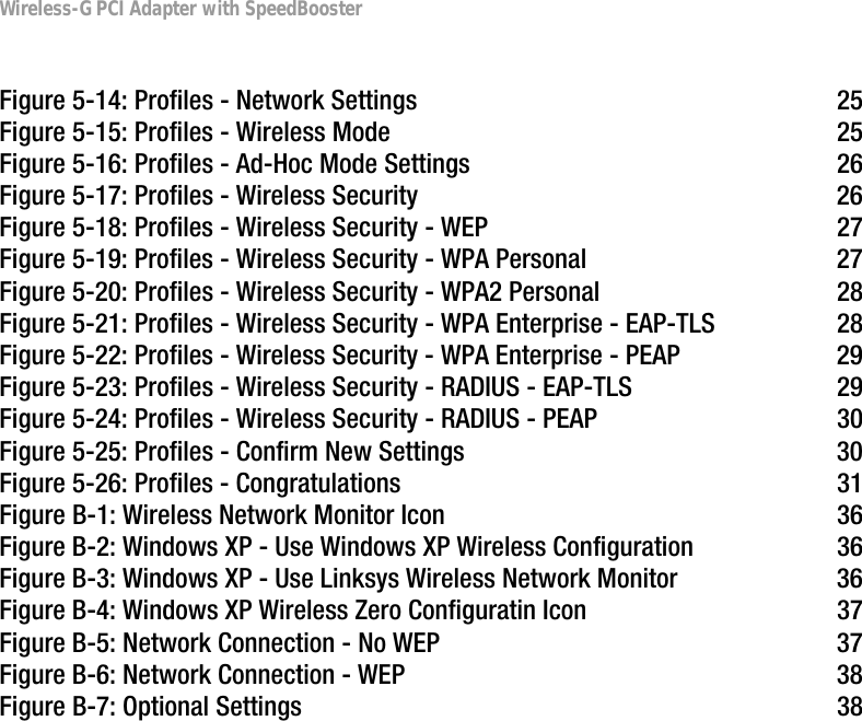 Wireless-G PCI Adapter with SpeedBoosterFigure 5-14: Profiles - Network Settings  25Figure 5-15: Profiles - Wireless Mode  25Figure 5-16: Profiles - Ad-Hoc Mode Settings  26Figure 5-17: Profiles - Wireless Security  26Figure 5-18: Profiles - Wireless Security - WEP  27Figure 5-19: Profiles - Wireless Security - WPA Personal  27Figure 5-20: Profiles - Wireless Security - WPA2 Personal  28Figure 5-21: Profiles - Wireless Security - WPA Enterprise - EAP-TLS  28Figure 5-22: Profiles - Wireless Security - WPA Enterprise - PEAP  29Figure 5-23: Profiles - Wireless Security - RADIUS - EAP-TLS  29Figure 5-24: Profiles - Wireless Security - RADIUS - PEAP  30Figure 5-25: Profiles - Confirm New Settings  30Figure 5-26: Profiles - Congratulations  31Figure B-1: Wireless Network Monitor Icon  36Figure B-2: Windows XP - Use Windows XP Wireless Configuration  36Figure B-3: Windows XP - Use Linksys Wireless Network Monitor  36Figure B-4: Windows XP Wireless Zero Configuratin Icon  37Figure B-5: Network Connection - No WEP  37Figure B-6: Network Connection - WEP  38Figure B-7: Optional Settings  38