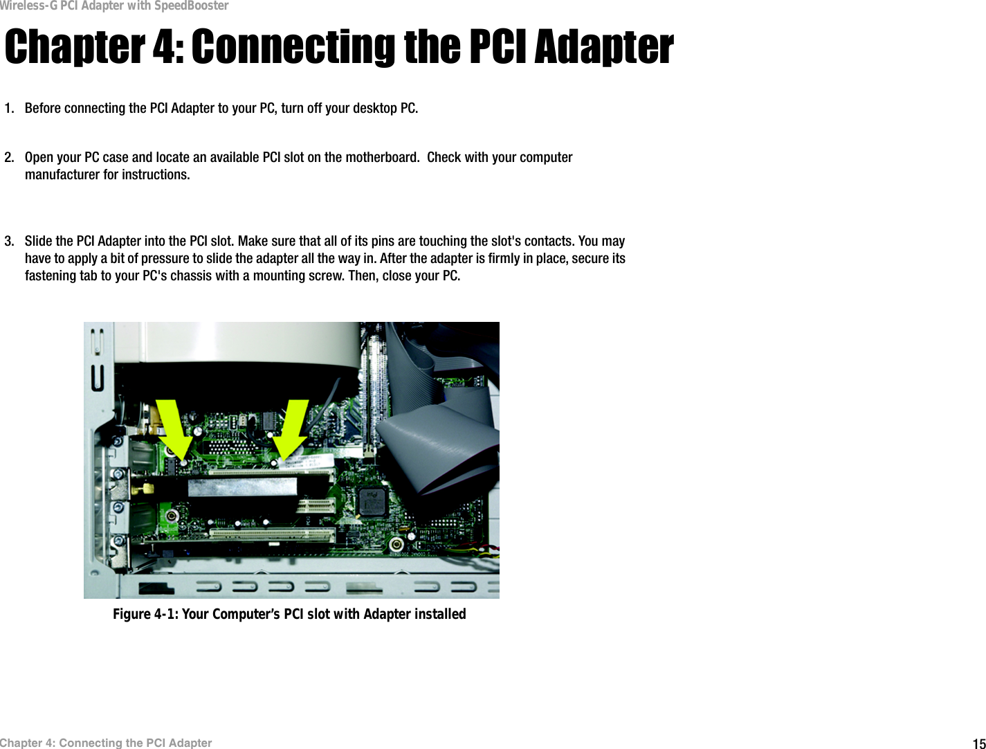 15Chapter 4: Connecting the PCI AdapterWireless-G PCI Adapter with SpeedBoosterChapter 4: Connecting the PCI Adapter1. Before connecting the PCI Adapter to your PC, turn off your desktop PC.  2. Open your PC case and locate an available PCI slot on the motherboard.  Check with your computer manufacturer for instructions. 3. Slide the PCI Adapter into the PCI slot. Make sure that all of its pins are touching the slot&apos;s contacts. You may have to apply a bit of pressure to slide the adapter all the way in. After the adapter is firmly in place, secure its fastening tab to your PC&apos;s chassis with a mounting screw. Then, close your PC. Figure 4-1: Your Computer’s PCI slot with Adapter installed