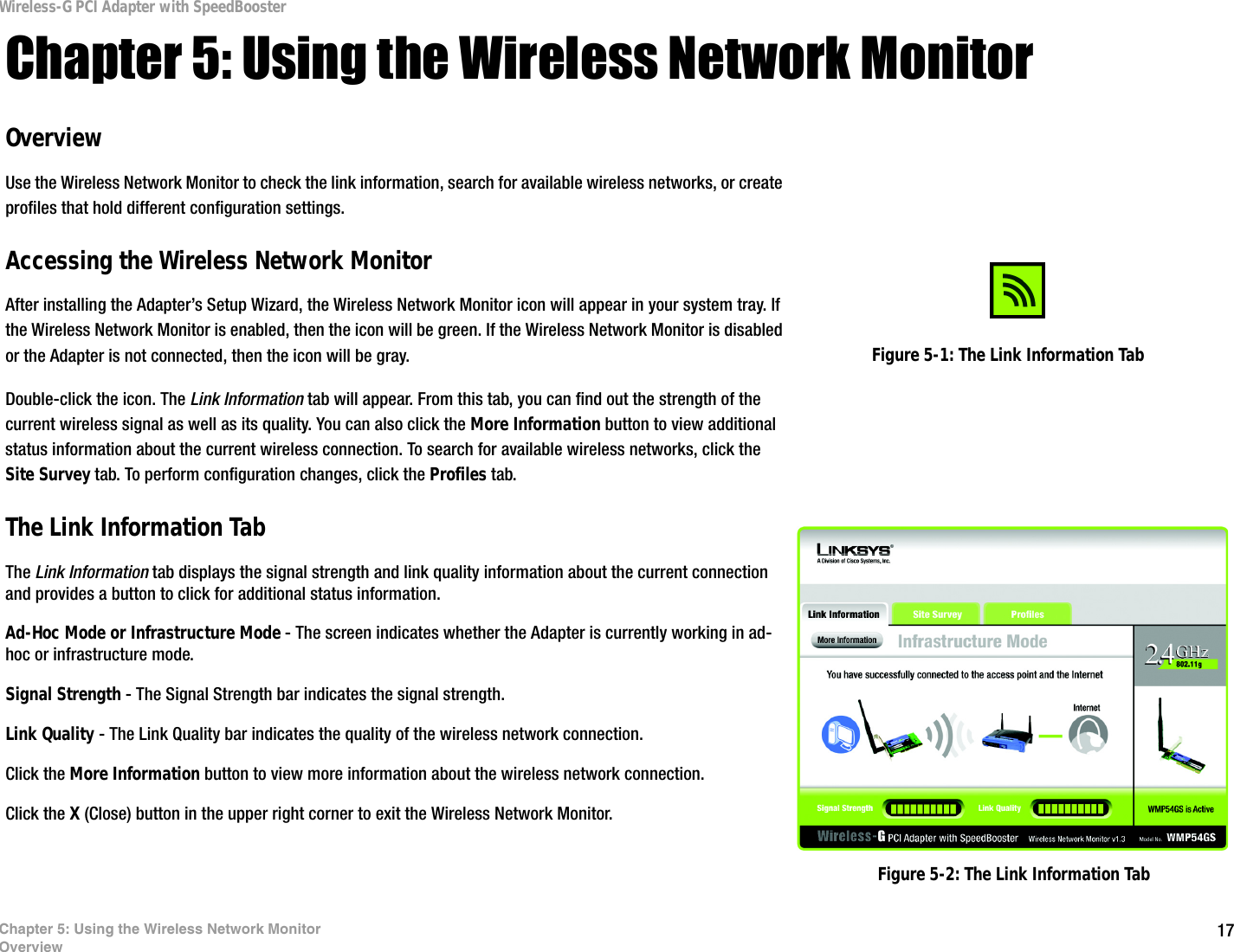 17Chapter 5: Using the Wireless Network MonitorOverviewWireless-G PCI Adapter with SpeedBoosterChapter 5: Using the Wireless Network MonitorOverviewUse the Wireless Network Monitor to check the link information, search for available wireless networks, or create profiles that hold different configuration settings.Accessing the Wireless Network MonitorAfter installing the Adapter’s Setup Wizard, the Wireless Network Monitor icon will appear in your system tray. If the Wireless Network Monitor is enabled, then the icon will be green. If the Wireless Network Monitor is disabled or the Adapter is not connected, then the icon will be gray.Double-click the icon. The Link Information tab will appear. From this tab, you can find out the strength of the current wireless signal as well as its quality. You can also click the More Information button to view additional status information about the current wireless connection. To search for available wireless networks, click the Site Survey tab. To perform configuration changes, click the Profiles tab.The Link Information TabThe Link Information tab displays the signal strength and link quality information about the current connection and provides a button to click for additional status information.  Ad-Hoc Mode or Infrastructure Mode - The screen indicates whether the Adapter is currently working in ad-hoc or infrastructure mode. Signal Strength - The Signal Strength bar indicates the signal strength. Link Quality - The Link Quality bar indicates the quality of the wireless network connection.Click the More Information button to view more information about the wireless network connection.Click the X (Close) button in the upper right corner to exit the Wireless Network Monitor. Figure 5-2: The Link Information TabFigure 5-1: The Link Information Tab