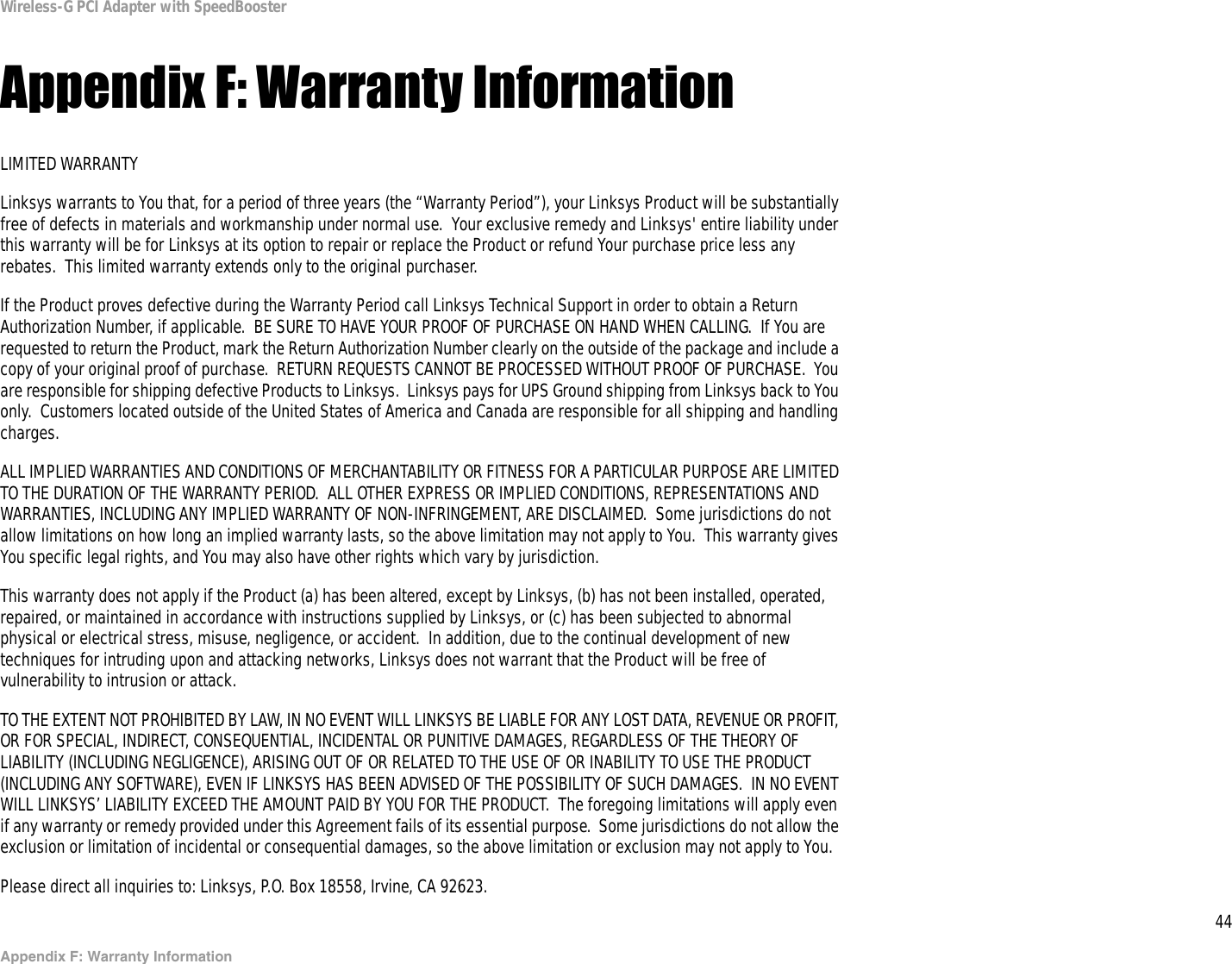 44Appendix F: Warranty InformationWireless-G PCI Adapter with SpeedBoosterAppendix F: Warranty InformationLIMITED WARRANTYLinksys warrants to You that, for a period of three years (the “Warranty Period”), your Linksys Product will be substantially free of defects in materials and workmanship under normal use.  Your exclusive remedy and Linksys&apos; entire liability under this warranty will be for Linksys at its option to repair or replace the Product or refund Your purchase price less any rebates.  This limited warranty extends only to the original purchaser.  If the Product proves defective during the Warranty Period call Linksys Technical Support in order to obtain a Return Authorization Number, if applicable.  BE SURE TO HAVE YOUR PROOF OF PURCHASE ON HAND WHEN CALLING.  If You are requested to return the Product, mark the Return Authorization Number clearly on the outside of the package and include a copy of your original proof of purchase.  RETURN REQUESTS CANNOT BE PROCESSED WITHOUT PROOF OF PURCHASE.  You are responsible for shipping defective Products to Linksys.  Linksys pays for UPS Ground shipping from Linksys back to You only.  Customers located outside of the United States of America and Canada are responsible for all shipping and handling charges. ALL IMPLIED WARRANTIES AND CONDITIONS OF MERCHANTABILITY OR FITNESS FOR A PARTICULAR PURPOSE ARE LIMITED TO THE DURATION OF THE WARRANTY PERIOD.  ALL OTHER EXPRESS OR IMPLIED CONDITIONS, REPRESENTATIONS AND WARRANTIES, INCLUDING ANY IMPLIED WARRANTY OF NON-INFRINGEMENT, ARE DISCLAIMED.  Some jurisdictions do not allow limitations on how long an implied warranty lasts, so the above limitation may not apply to You.  This warranty gives You specific legal rights, and You may also have other rights which vary by jurisdiction.This warranty does not apply if the Product (a) has been altered, except by Linksys, (b) has not been installed, operated, repaired, or maintained in accordance with instructions supplied by Linksys, or (c) has been subjected to abnormal physical or electrical stress, misuse, negligence, or accident.  In addition, due to the continual development of new techniques for intruding upon and attacking networks, Linksys does not warrant that the Product will be free of vulnerability to intrusion or attack.TO THE EXTENT NOT PROHIBITED BY LAW, IN NO EVENT WILL LINKSYS BE LIABLE FOR ANY LOST DATA, REVENUE OR PROFIT, OR FOR SPECIAL, INDIRECT, CONSEQUENTIAL, INCIDENTAL OR PUNITIVE DAMAGES, REGARDLESS OF THE THEORY OF LIABILITY (INCLUDING NEGLIGENCE), ARISING OUT OF OR RELATED TO THE USE OF OR INABILITY TO USE THE PRODUCT (INCLUDING ANY SOFTWARE), EVEN IF LINKSYS HAS BEEN ADVISED OF THE POSSIBILITY OF SUCH DAMAGES.  IN NO EVENT WILL LINKSYS’ LIABILITY EXCEED THE AMOUNT PAID BY YOU FOR THE PRODUCT.  The foregoing limitations will apply even if any warranty or remedy provided under this Agreement fails of its essential purpose.  Some jurisdictions do not allow the exclusion or limitation of incidental or consequential damages, so the above limitation or exclusion may not apply to You.Please direct all inquiries to: Linksys, P.O. Box 18558, Irvine, CA 92623.