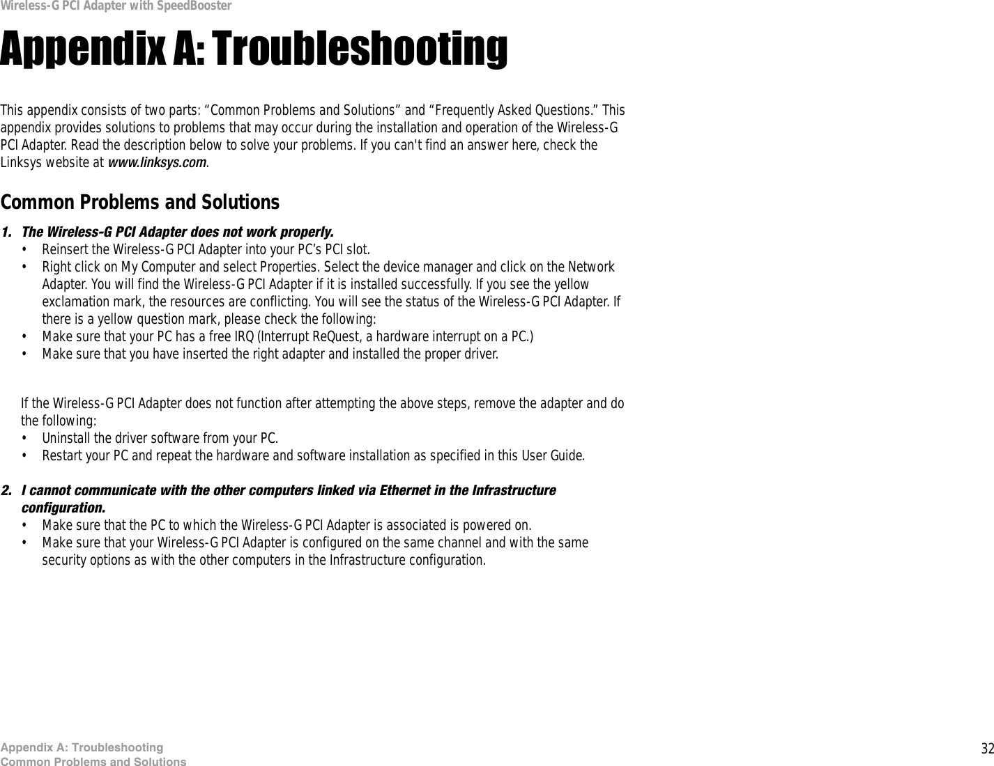 32Appendix A: TroubleshootingCommon Problems and SolutionsWireless-G PCI Adapter with SpeedBoosterAppendix A: TroubleshootingThis appendix consists of two parts: “Common Problems and Solutions” and “Frequently Asked Questions.” This appendix provides solutions to problems that may occur during the installation and operation of the Wireless-G PCI Adapter. Read the description below to solve your problems. If you can&apos;t find an answer here, check the Linksys website at www.linksys.com.Common Problems and Solutions1. The Wireless-G PCI Adapter does not work properly.• Reinsert the Wireless-G PCI Adapter into your PC’s PCI slot.• Right click on My Computer and select Properties. Select the device manager and click on the Network Adapter. You will find the Wireless-G PCI Adapter if it is installed successfully. If you see the yellow exclamation mark, the resources are conflicting. You will see the status of the Wireless-G PCI Adapter. If there is a yellow question mark, please check the following:• Make sure that your PC has a free IRQ (Interrupt ReQuest, a hardware interrupt on a PC.) • Make sure that you have inserted the right adapter and installed the proper driver.If the Wireless-G PCI Adapter does not function after attempting the above steps, remove the adapter and do the following:• Uninstall the driver software from your PC.• Restart your PC and repeat the hardware and software installation as specified in this User Guide.2. I cannot communicate with the other computers linked via Ethernet in the Infrastructure configuration.• Make sure that the PC to which the Wireless-G PCI Adapter is associated is powered on.• Make sure that your Wireless-G PCI Adapter is configured on the same channel and with the same security options as with the other computers in the Infrastructure configuration. 