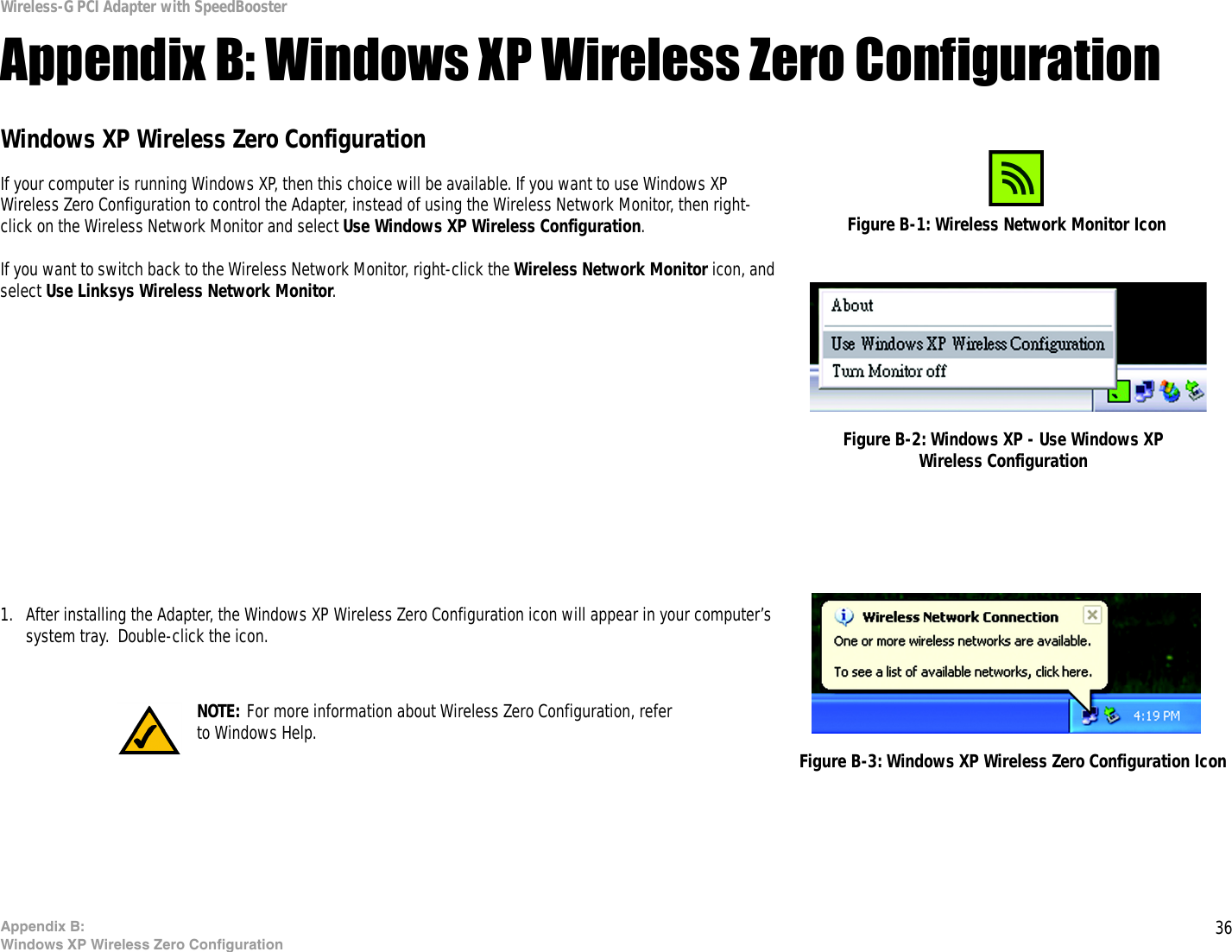 36Appendix B: Windows XP Wireless Zero ConfigurationWireless-G PCI Adapter with SpeedBoosterAppendix B: Windows XP Wireless Zero ConfigurationWindows XP Wireless Zero ConfigurationIf your computer is running Windows XP, then this choice will be available. If you want to use Windows XP Wireless Zero Configuration to control the Adapter, instead of using the Wireless Network Monitor, then right-click on the Wireless Network Monitor and select Use Windows XP Wireless Configuration. If you want to switch back to the Wireless Network Monitor, right-click the Wireless Network Monitor icon, and select Use Linksys Wireless Network Monitor.1. After installing the Adapter, the Windows XP Wireless Zero Configuration icon will appear in your computer’s system tray.  Double-click the icon.  Figure B-1: Wireless Network Monitor IconFigure B-2: Windows XP - Use Windows XP Wireless ConfigurationNOTE: For more information about Wireless Zero Configuration, refer to Windows Help. Figure B-3: Windows XP Wireless Zero Configuration Icon