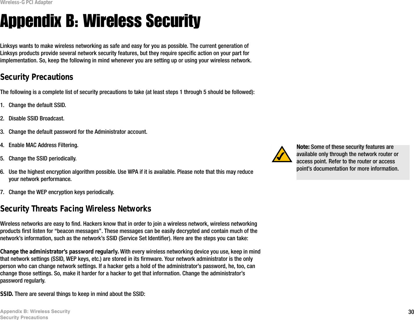 30Appendix B: Wireless SecuritySecurity PrecautionsWireless-G PCI AdapterAppendix B: Wireless SecurityLinksys wants to make wireless networking as safe and easy for you as possible. The current generation of Linksys products provide several network security features, but they require specific action on your part for implementation. So, keep the following in mind whenever you are setting up or using your wireless network.Security PrecautionsThe following is a complete list of security precautions to take (at least steps 1 through 5 should be followed):1. Change the default SSID. 2. Disable SSID Broadcast. 3. Change the default password for the Administrator account. 4. Enable MAC Address Filtering. 5. Change the SSID periodically. 6. Use the highest encryption algorithm possible. Use WPA if it is available. Please note that this may reduce your network performance. 7. Change the WEP encryption keys periodically. Security Threats Facing Wireless Networks Wireless networks are easy to find. Hackers know that in order to join a wireless network, wireless networking products first listen for “beacon messages”. These messages can be easily decrypted and contain much of the network’s information, such as the network’s SSID (Service Set Identifier). Here are the steps you can take:Change the administrator’s password regularly. With every wireless networking device you use, keep in mind that network settings (SSID, WEP keys, etc.) are stored in its firmware. Your network administrator is the only person who can change network settings. If a hacker gets a hold of the administrator’s password, he, too, can change those settings. So, make it harder for a hacker to get that information. Change the administrator’s password regularly.SSID. There are several things to keep in mind about the SSID: Note: Some of these security features are available only through the network router or access point. Refer to the router or access point’s documentation for more information.