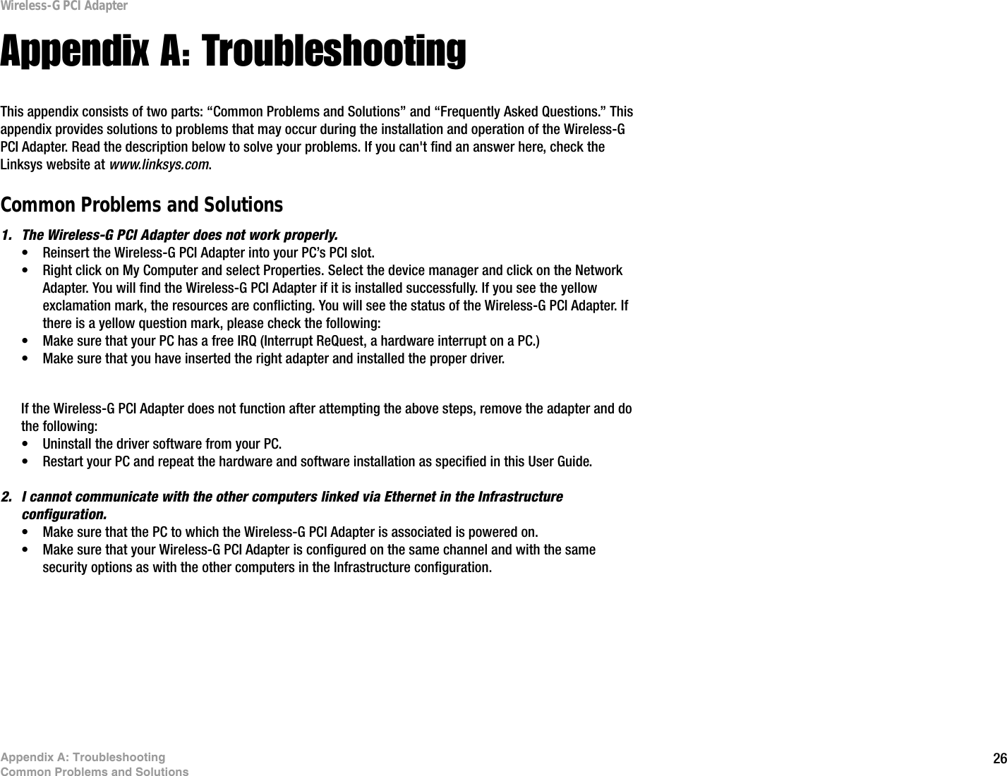 26Appendix A: TroubleshootingCommon Problems and SolutionsWireless-G PCI AdapterAppendix A: TroubleshootingThis appendix consists of two parts: “Common Problems and Solutions” and “Frequently Asked Questions.” This appendix provides solutions to problems that may occur during the installation and operation of the Wireless-G PCI Adapter. Read the description below to solve your problems. If you can&apos;t find an answer here, check the Linksys website at www.linksys.com.Common Problems and Solutions1. The Wireless-G PCI Adapter does not work properly.• Reinsert the Wireless-G PCI Adapter into your PC’s PCI slot.• Right click on My Computer and select Properties. Select the device manager and click on the Network Adapter. You will find the Wireless-G PCI Adapter if it is installed successfully. If you see the yellow exclamation mark, the resources are conflicting. You will see the status of the Wireless-G PCI Adapter. If there is a yellow question mark, please check the following:• Make sure that your PC has a free IRQ (Interrupt ReQuest, a hardware interrupt on a PC.) • Make sure that you have inserted the right adapter and installed the proper driver.If the Wireless-G PCI Adapter does not function after attempting the above steps, remove the adapter and do the following:• Uninstall the driver software from your PC.• Restart your PC and repeat the hardware and software installation as specified in this User Guide.2. I cannot communicate with the other computers linked via Ethernet in the Infrastructure configuration.• Make sure that the PC to which the Wireless-G PCI Adapter is associated is powered on.• Make sure that your Wireless-G PCI Adapter is configured on the same channel and with the same security options as with the other computers in the Infrastructure configuration. 