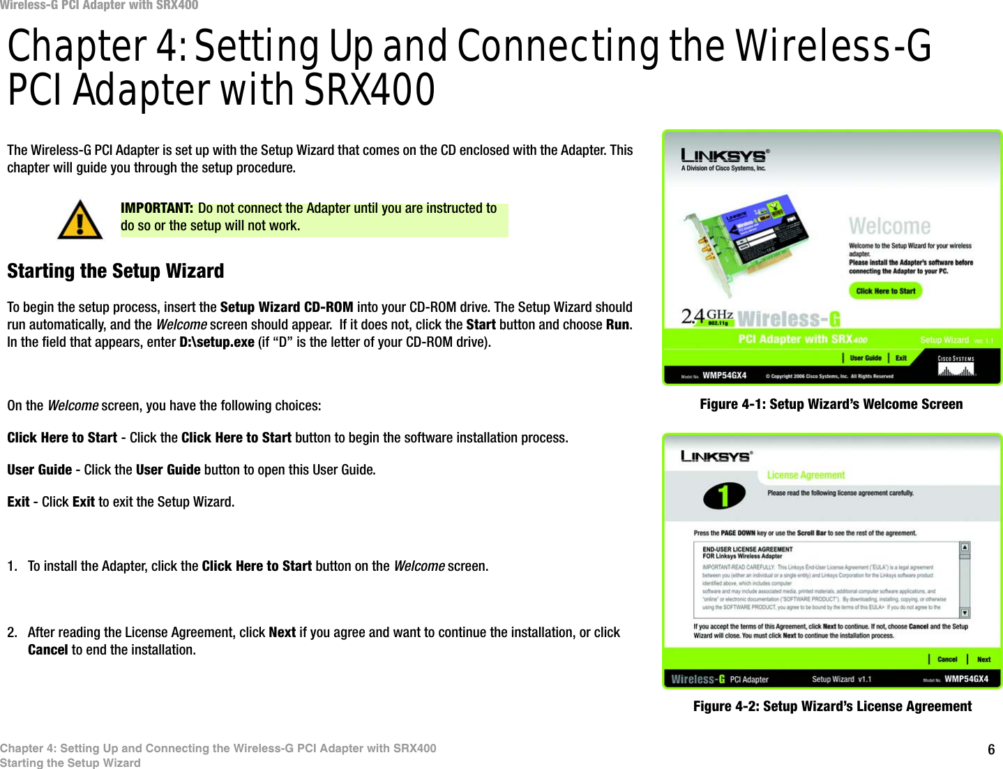 6Chapter 4: Setting Up and Connecting the Wireless-G PCI Adapter with SRX400Starting the Setup WizardWireless-G PCI Adapter with SRX400Chapter 4: Setting Up and Connecting the Wireless-G PCI Adapter with SRX400The Wireless-G PCI Adapter is set up with the Setup Wizard that comes on the CD enclosed with the Adapter. This chapter will guide you through the setup procedure. Starting the Setup WizardTo begin the setup process, insert the Setup Wizard CD-ROM into your CD-ROM drive. The Setup Wizard should run automatically, and the Welcome screen should appear.  If it does not, click the Start button and choose Run. In the field that appears, enter D:\setup.exe (if “D” is the letter of your CD-ROM drive). On the Welcome screen, you have the following choices:Click Here to Start - Click the Click Here to Start button to begin the software installation process. User Guide - Click the User Guide button to open this User Guide. Exit - Click Exit to exit the Setup Wizard.1. To install the Adapter, click the Click Here to Start button on the Welcome screen.2. After reading the License Agreement, click Next if you agree and want to continue the installation, or click Cancel to end the installation.Figure 4-1: Setup Wizard’s Welcome ScreenFigure 4-2: Setup Wizard’s License AgreementIMPORTANT: Do not connect the Adapter until you are instructed to do so or the setup will not work.