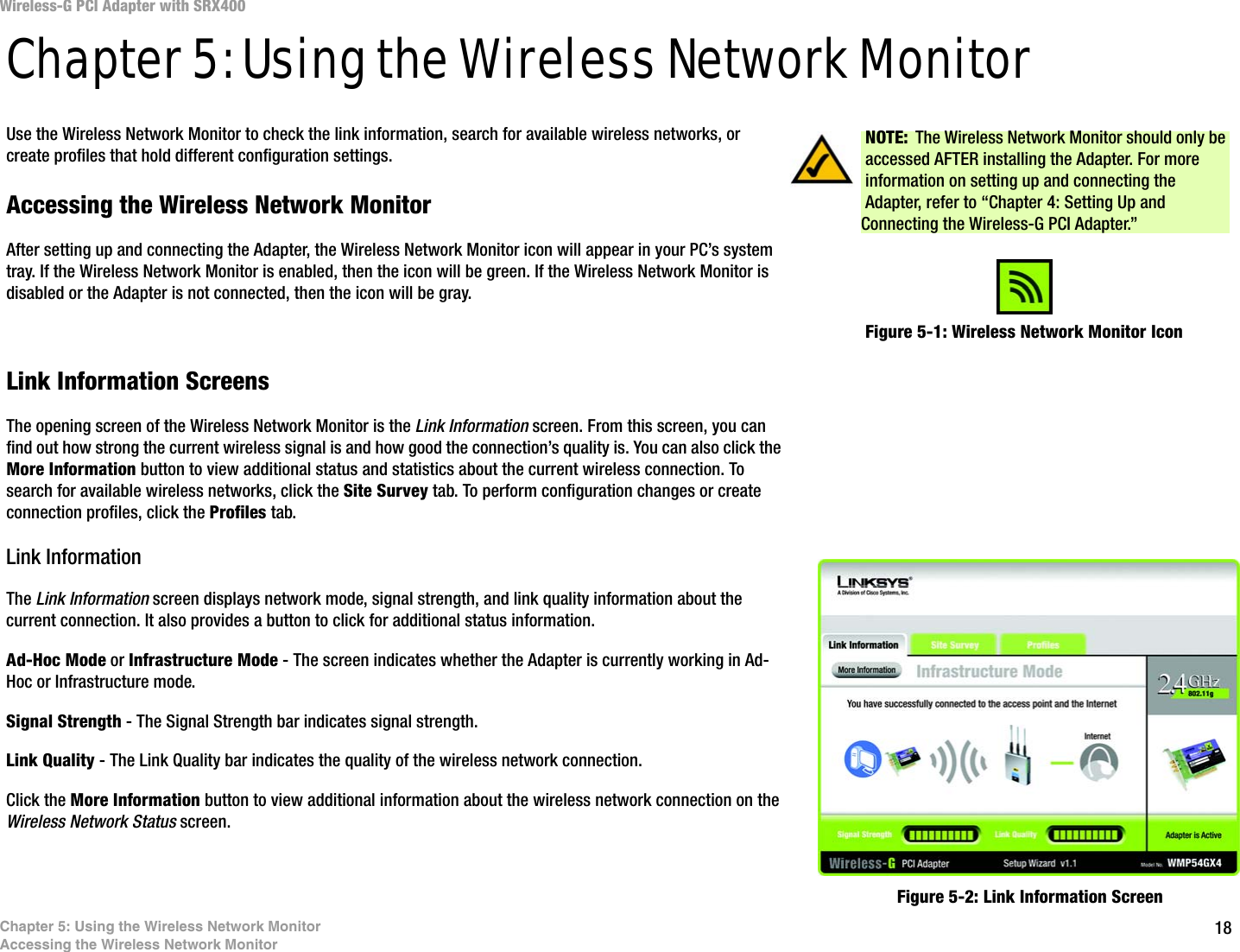 18Chapter 5: Using the Wireless Network MonitorAccessing the Wireless Network MonitorWireless-G PCI Adapter with SRX400Chapter 5: Using the Wireless Network MonitorUse the Wireless Network Monitor to check the link information, search for available wireless networks, or create profiles that hold different configuration settings.Accessing the Wireless Network MonitorAfter setting up and connecting the Adapter, the Wireless Network Monitor icon will appear in your PC’s system tray. If the Wireless Network Monitor is enabled, then the icon will be green. If the Wireless Network Monitor is disabled or the Adapter is not connected, then the icon will be gray.Link Information ScreensThe opening screen of the Wireless Network Monitor is the Link Information screen. From this screen, you can find out how strong the current wireless signal is and how good the connection’s quality is. You can also click the More Information button to view additional status and statistics about the current wireless connection. To search for available wireless networks, click the Site Survey tab. To perform configuration changes or create connection profiles, click the Profiles tab.Link InformationThe Link Information screen displays network mode, signal strength, and link quality information about the current connection. It also provides a button to click for additional status information.Ad-Hoc Mode or Infrastructure Mode - The screen indicates whether the Adapter is currently working in Ad-Hoc or Infrastructure mode.Signal Strength - The Signal Strength bar indicates signal strength. Link Quality - The Link Quality bar indicates the quality of the wireless network connection.Click the More Information button to view additional information about the wireless network connection on the Wireless Network Status screen.Figure 5-1: Wireless Network Monitor IconFigure 5-2: Link Information ScreenNOTE: The Wireless Network Monitor should only be accessed AFTER installing the Adapter. For more information on setting up and connecting the Adapter, refer to “Chapter 4: Setting Up and Connecting the Wireless-G PCI Adapter.”