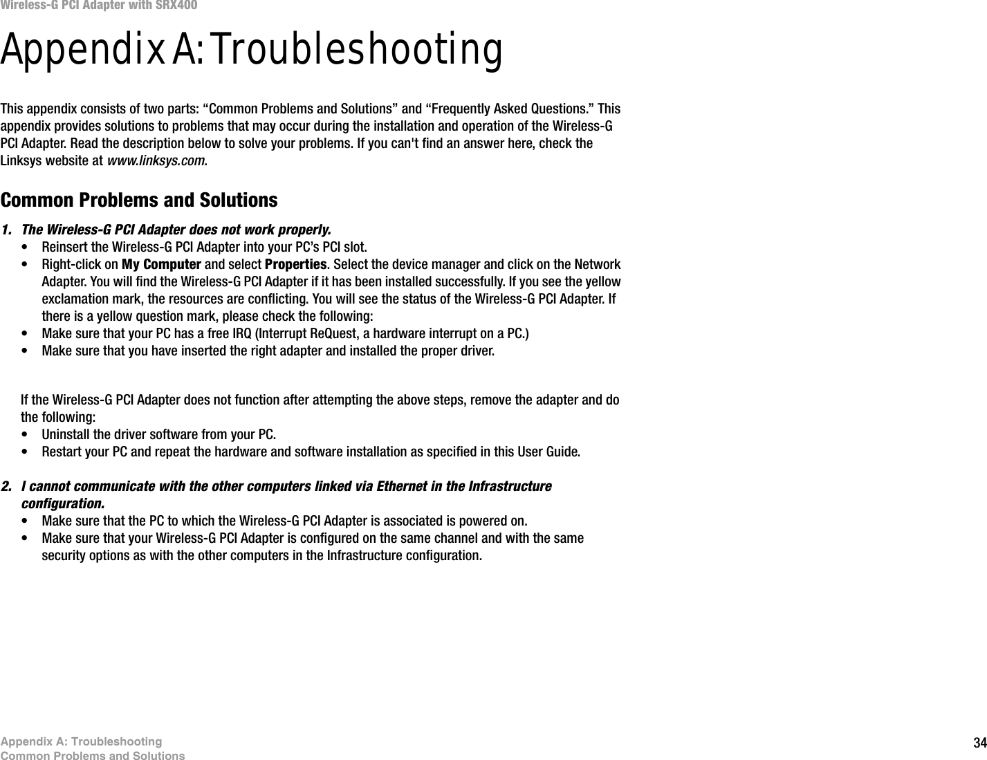 34Appendix A: TroubleshootingCommon Problems and SolutionsWireless-G PCI Adapter with SRX400Appendix A: TroubleshootingThis appendix consists of two parts: “Common Problems and Solutions” and “Frequently Asked Questions.” This appendix provides solutions to problems that may occur during the installation and operation of the Wireless-G PCI Adapter. Read the description below to solve your problems. If you can&apos;t find an answer here, check the Linksys website at www.linksys.com.Common Problems and Solutions1. The Wireless-G PCI Adapter does not work properly.• Reinsert the Wireless-G PCI Adapter into your PC’s PCI slot.• Right-click on My Computer and select Properties. Select the device manager and click on the Network Adapter. You will find the Wireless-G PCI Adapter if it has been installed successfully. If you see the yellow exclamation mark, the resources are conflicting. You will see the status of the Wireless-G PCI Adapter. If there is a yellow question mark, please check the following:• Make sure that your PC has a free IRQ (Interrupt ReQuest, a hardware interrupt on a PC.) • Make sure that you have inserted the right adapter and installed the proper driver.If the Wireless-G PCI Adapter does not function after attempting the above steps, remove the adapter and do the following:• Uninstall the driver software from your PC.• Restart your PC and repeat the hardware and software installation as specified in this User Guide.2. I cannot communicate with the other computers linked via Ethernet in the Infrastructure configuration.• Make sure that the PC to which the Wireless-G PCI Adapter is associated is powered on.• Make sure that your Wireless-G PCI Adapter is configured on the same channel and with the same security options as with the other computers in the Infrastructure configuration.