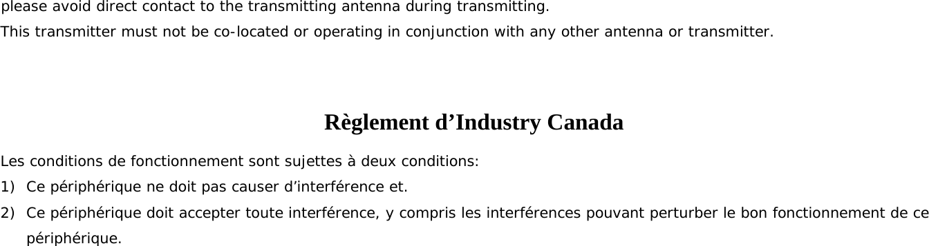 please avoid direct contact to the transmitting antenna during transmitting.  This transmitter must not be co-located or operating in conjunction with any other antenna or transmitter.  Règlement d’Industry Canada   Les conditions de fonctionnement sont sujettes à deux conditions: 1) Ce périphérique ne doit pas causer d’interférence et. 2) Ce périphérique doit accepter toute interférence, y compris les interférences pouvant perturber le bon fonctionnement de ce périphérique.  