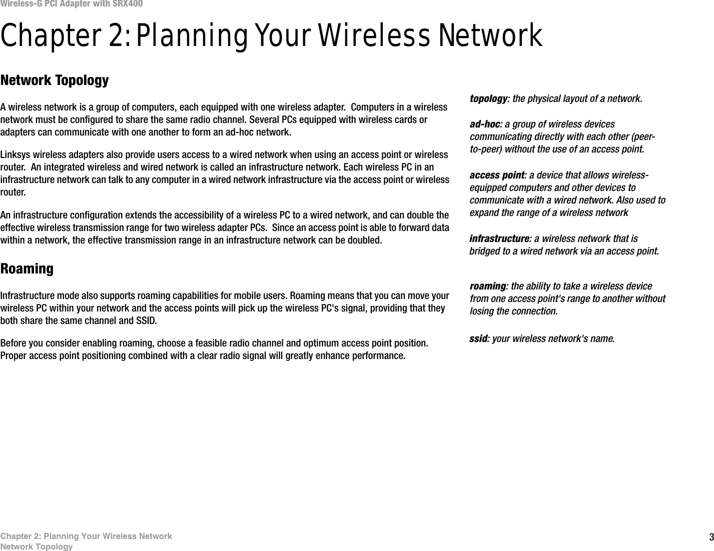 3Chapter 2: Planning Your Wireless NetworkNetwork TopologyWireless-G PCI Adapter with SRX400Chapter 2: Planning Your Wireless NetworkNetwork TopologyA wireless network is a group of computers, each equipped with one wireless adapter.  Computers in a wireless network must be configured to share the same radio channel. Several PCs equipped with wireless cards or adapters can communicate with one another to form an ad-hoc network.Linksys wireless adapters also provide users access to a wired network when using an access point or wireless router.  An integrated wireless and wired network is called an infrastructure network. Each wireless PC in an infrastructure network can talk to any computer in a wired network infrastructure via the access point or wireless router.An infrastructure configuration extends the accessibility of a wireless PC to a wired network, and can double the effective wireless transmission range for two wireless adapter PCs.  Since an access point is able to forward data within a network, the effective transmission range in an infrastructure network can be doubled.RoamingInfrastructure mode also supports roaming capabilities for mobile users. Roaming means that you can move your wireless PC within your network and the access points will pick up the wireless PC&apos;s signal, providing that they both share the same channel and SSID.Before you consider enabling roaming, choose a feasible radio channel and optimum access point position. Proper access point positioning combined with a clear radio signal will greatly enhance performance.infrastructure: a wireless network that is bridged to a wired network via an access point.ad-hoc: a group of wireless devices communicating directly with each other (peer-to-peer) without the use of an access point.roaming: the ability to take a wireless device from one access point&apos;s range to another without losing the connection.ssid: your wireless network&apos;s name.topology: the physical layout of a network.access point: a device that allows wireless-equipped computers and other devices to communicate with a wired network. Also used to expand the range of a wireless network