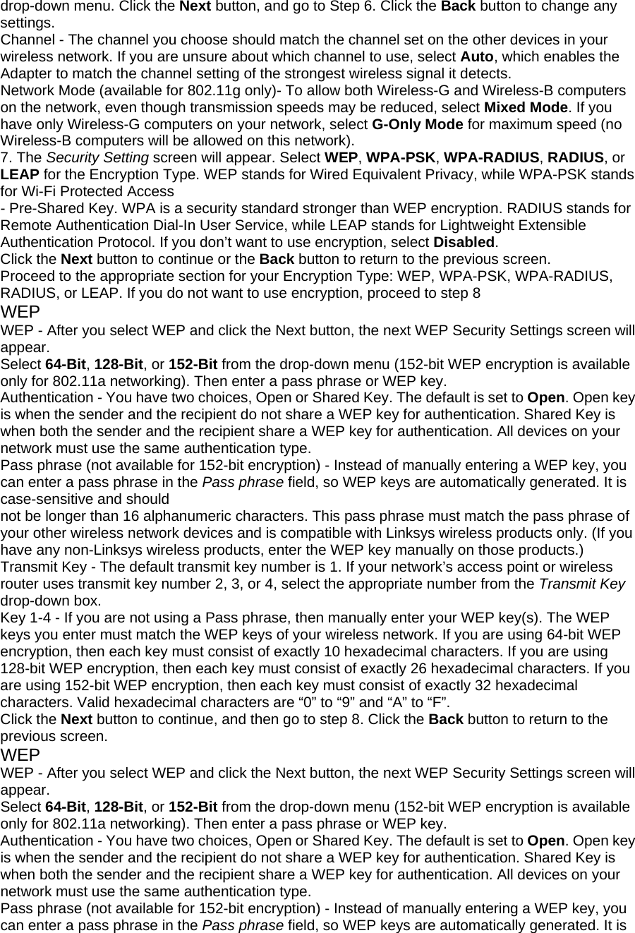 drop-down menu. Click the Next button, and go to Step 6. Click the Back button to change any settings. Channel - The channel you choose should match the channel set on the other devices in your wireless network. If you are unsure about which channel to use, select Auto, which enables the Adapter to match the channel setting of the strongest wireless signal it detects. Network Mode (available for 802.11g only)- To allow both Wireless-G and Wireless-B computers on the network, even though transmission speeds may be reduced, select Mixed Mode. If you have only Wireless-G computers on your network, select G-Only Mode for maximum speed (no Wireless-B computers will be allowed on this network). 7. The Security Setting screen will appear. Select WEP, WPA-PSK, WPA-RADIUS, RADIUS, or LEAP for the Encryption Type. WEP stands for Wired Equivalent Privacy, while WPA-PSK stands for Wi-Fi Protected Access - Pre-Shared Key. WPA is a security standard stronger than WEP encryption. RADIUS stands for Remote Authentication Dial-In User Service, while LEAP stands for Lightweight Extensible Authentication Protocol. If you don’t want to use encryption, select Disabled. Click the Next button to continue or the Back button to return to the previous screen. Proceed to the appropriate section for your Encryption Type: WEP, WPA-PSK, WPA-RADIUS, RADIUS, or LEAP. If you do not want to use encryption, proceed to step 8 WEP WEP - After you select WEP and click the Next button, the next WEP Security Settings screen will appear. Select 64-Bit, 128-Bit, or 152-Bit from the drop-down menu (152-bit WEP encryption is available only for 802.11a networking). Then enter a pass phrase or WEP key. Authentication - You have two choices, Open or Shared Key. The default is set to Open. Open key is when the sender and the recipient do not share a WEP key for authentication. Shared Key is when both the sender and the recipient share a WEP key for authentication. All devices on your network must use the same authentication type. Pass phrase (not available for 152-bit encryption) - Instead of manually entering a WEP key, you can enter a pass phrase in the Pass phrase field, so WEP keys are automatically generated. It is case-sensitive and should not be longer than 16 alphanumeric characters. This pass phrase must match the pass phrase of your other wireless network devices and is compatible with Linksys wireless products only. (If you have any non-Linksys wireless products, enter the WEP key manually on those products.) Transmit Key - The default transmit key number is 1. If your network’s access point or wireless router uses transmit key number 2, 3, or 4, select the appropriate number from the Transmit Key drop-down box. Key 1-4 - If you are not using a Pass phrase, then manually enter your WEP key(s). The WEP keys you enter must match the WEP keys of your wireless network. If you are using 64-bit WEP encryption, then each key must consist of exactly 10 hexadecimal characters. If you are using 128-bit WEP encryption, then each key must consist of exactly 26 hexadecimal characters. If you are using 152-bit WEP encryption, then each key must consist of exactly 32 hexadecimal characters. Valid hexadecimal characters are “0” to “9” and “A” to “F”. Click the Next button to continue, and then go to step 8. Click the Back button to return to the previous screen. WEP WEP - After you select WEP and click the Next button, the next WEP Security Settings screen will appear. Select 64-Bit, 128-Bit, or 152-Bit from the drop-down menu (152-bit WEP encryption is available only for 802.11a networking). Then enter a pass phrase or WEP key. Authentication - You have two choices, Open or Shared Key. The default is set to Open. Open key is when the sender and the recipient do not share a WEP key for authentication. Shared Key is when both the sender and the recipient share a WEP key for authentication. All devices on your network must use the same authentication type. Pass phrase (not available for 152-bit encryption) - Instead of manually entering a WEP key, you can enter a pass phrase in the Pass phrase field, so WEP keys are automatically generated. It is 
