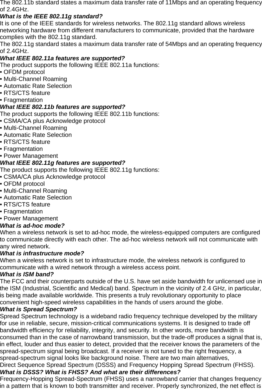 The 802.11b standard states a maximum data transfer rate of 11Mbps and an operating frequency of 2.4GHz. What is the IEEE 802.11g standard? It is one of the IEEE standards for wireless networks. The 802.11g standard allows wireless networking hardware from different manufacturers to communicate, provided that the hardware complies with the 802.11g standard. The 802.11g standard states a maximum data transfer rate of 54Mbps and an operating frequency of 2.4GHz. What IEEE 802.11a features are supported? The product supports the following IEEE 802.11a functions: • OFDM protocol • Multi-Channel Roaming • Automatic Rate Selection • RTS/CTS feature • Fragmentation What IEEE 802.11b features are supported? The product supports the following IEEE 802.11b functions: • CSMA/CA plus Acknowledge protocol • Multi-Channel Roaming • Automatic Rate Selection • RTS/CTS feature • Fragmentation • Power Management What IEEE 802.11g features are supported? The product supports the following IEEE 802.11g functions: • CSMA/CA plus Acknowledge protocol • OFDM protocol • Multi-Channel Roaming • Automatic Rate Selection • RTS/CTS feature • Fragmentation • Power Management What is ad-hoc mode? When a wireless network is set to ad-hoc mode, the wireless-equipped computers are configured to communicate directly with each other. The ad-hoc wireless network will not communicate with any wired network. What is infrastructure mode? When a wireless network is set to infrastructure mode, the wireless network is configured to communicate with a wired network through a wireless access point. What is ISM band? The FCC and their counterparts outside of the U.S. have set aside bandwidth for unlicensed use in the ISM (Industrial, Scientific and Medical) band. Spectrum in the vicinity of 2.4 GHz, in particular, is being made available worldwide. This presents a truly revolutionary opportunity to place convenient high-speed wireless capabilities in the hands of users around the globe. What is Spread Spectrum? Spread Spectrum technology is a wideband radio frequency technique developed by the military for use in reliable, secure, mission-critical communications systems. It is designed to trade off bandwidth efficiency for reliability, integrity, and security. In other words, more bandwidth is consumed than in the case of narrowband transmission, but the trade-off produces a signal that is, in effect, louder and thus easier to detect, provided that the receiver knows the parameters of the spread-spectrum signal being broadcast. If a receiver is not tuned to the right frequency, a spread-spectrum signal looks like background noise. There are two main alternatives, Direct Sequence Spread Spectrum (DSSS) and Frequency Hopping Spread Spectrum (FHSS). What is DSSS? What is FHSS? And what are their differences? Frequency-Hopping Spread-Spectrum (FHSS) uses a narrowband carrier that changes frequency in a pattern that is known to both transmitter and receiver. Properly synchronized, the net effect is 