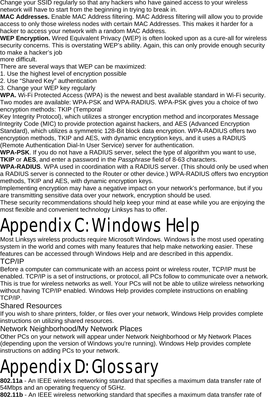 Change your SSID regularly so that any hackers who have gained access to your wireless network will have to start from the beginning in trying to break in. MAC Addresses. Enable MAC Address filtering. MAC Address filtering will allow you to provide access to only those wireless nodes with certain MAC Addresses. This makes it harder for a hacker to access your network with a random MAC Address. WEP Encryption. Wired Equivalent Privacy (WEP) is often looked upon as a cure-all for wireless security concerns. This is overstating WEP’s ability. Again, this can only provide enough security to make a hacker’s job more difficult. There are several ways that WEP can be maximized: 1. Use the highest level of encryption possible 2. Use “Shared Key” authentication 3. Change your WEP key regularly WPA. Wi-Fi Protected Access (WPA) is the newest and best available standard in Wi-Fi security. Two modes are available: WPA-PSK and WPA-RADIUS. WPA-PSK gives you a choice of two encryption methods: TKIP (Temporal Key Integrity Protocol), which utilizes a stronger encryption method and incorporates Message Integrity Code (MIC) to provide protection against hackers, and AES (Advanced Encryption Standard), which utilizes a symmetric 128-Bit block data encryption. WPA-RADIUS offers two encryption methods, TKIP and AES, with dynamic encryption keys, and it uses a RADIUS (Remote Authentication Dial-In User Service) server for authentication. WPA-PSK. If you do not have a RADIUS server, select the type of algorithm you want to use, TKIP or AES, and enter a password in the Passphrase field of 8-63 characters. WPA-RADIUS. WPA used in coordination with a RADIUS server. (This should only be used when a RADIUS server is connected to the Router or other device.) WPA-RADIUS offers two encryption methods, TKIP and AES, with dynamic encryption keys. Implementing encryption may have a negative impact on your network’s performance, but if you are transmitting sensitive data over your network, encryption should be used. These security recommendations should help keep your mind at ease while you are enjoying the most flexible and convenient technology Linksys has to offer. Appendix C: Windows Help Most Linksys wireless products require Microsoft Windows. Windows is the most used operating system in the world and comes with many features that help make networking easier. These features can be accessed through Windows Help and are described in this appendix. TCP/IP Before a computer can communicate with an access point or wireless router, TCP/IP must be enabled. TCP/IP is a set of instructions, or protocol, all PCs follow to communicate over a network. This is true for wireless networks as well. Your PCs will not be able to utilize wireless networking without having TCP/IP enabled. Windows Help provides complete instructions on enabling TCP/IP. Shared Resources If you wish to share printers, folder, or files over your network, Windows Help provides complete instructions on utilizing shared resources. Network Neighborhood/My Network Places Other PCs on your network will appear under Network Neighborhood or My Network Places (depending upon the version of Windows you&apos;re running). Windows Help provides complete instructions on adding PCs to your network. Appendix D: Glossary 802.11a - An IEEE wireless networking standard that specifies a maximum data transfer rate of 54Mbps and an operating frequency of 5GHz. 802.11b - An IEEE wireless networking standard that specifies a maximum data transfer rate of 