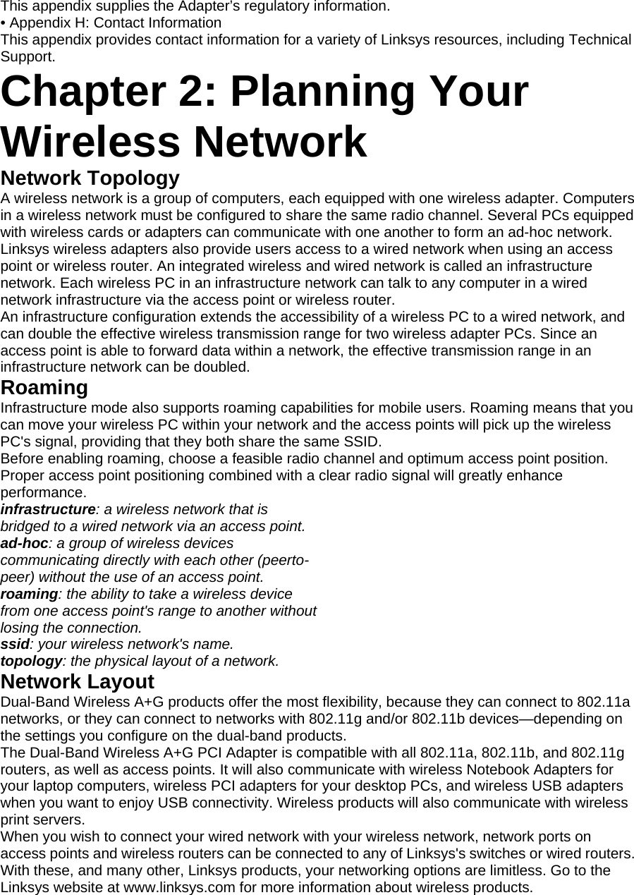 This appendix supplies the Adapter’s regulatory information. • Appendix H: Contact Information This appendix provides contact information for a variety of Linksys resources, including Technical Support. Chapter 2: Planning Your Wireless Network Network Topology A wireless network is a group of computers, each equipped with one wireless adapter. Computers in a wireless network must be configured to share the same radio channel. Several PCs equipped with wireless cards or adapters can communicate with one another to form an ad-hoc network. Linksys wireless adapters also provide users access to a wired network when using an access point or wireless router. An integrated wireless and wired network is called an infrastructure network. Each wireless PC in an infrastructure network can talk to any computer in a wired network infrastructure via the access point or wireless router. An infrastructure configuration extends the accessibility of a wireless PC to a wired network, and can double the effective wireless transmission range for two wireless adapter PCs. Since an access point is able to forward data within a network, the effective transmission range in an infrastructure network can be doubled. Roaming Infrastructure mode also supports roaming capabilities for mobile users. Roaming means that you can move your wireless PC within your network and the access points will pick up the wireless PC&apos;s signal, providing that they both share the same SSID. Before enabling roaming, choose a feasible radio channel and optimum access point position. Proper access point positioning combined with a clear radio signal will greatly enhance performance. infrastructure: a wireless network that is bridged to a wired network via an access point. ad-hoc: a group of wireless devices communicating directly with each other (peerto- peer) without the use of an access point. roaming: the ability to take a wireless device from one access point&apos;s range to another without losing the connection. ssid: your wireless network&apos;s name. topology: the physical layout of a network. Network Layout Dual-Band Wireless A+G products offer the most flexibility, because they can connect to 802.11a networks, or they can connect to networks with 802.11g and/or 802.11b devices—depending on the settings you configure on the dual-band products. The Dual-Band Wireless A+G PCI Adapter is compatible with all 802.11a, 802.11b, and 802.11g routers, as well as access points. It will also communicate with wireless Notebook Adapters for your laptop computers, wireless PCI adapters for your desktop PCs, and wireless USB adapters when you want to enjoy USB connectivity. Wireless products will also communicate with wireless print servers. When you wish to connect your wired network with your wireless network, network ports on access points and wireless routers can be connected to any of Linksys&apos;s switches or wired routers. With these, and many other, Linksys products, your networking options are limitless. Go to the Linksys website at www.linksys.com for more information about wireless products.  