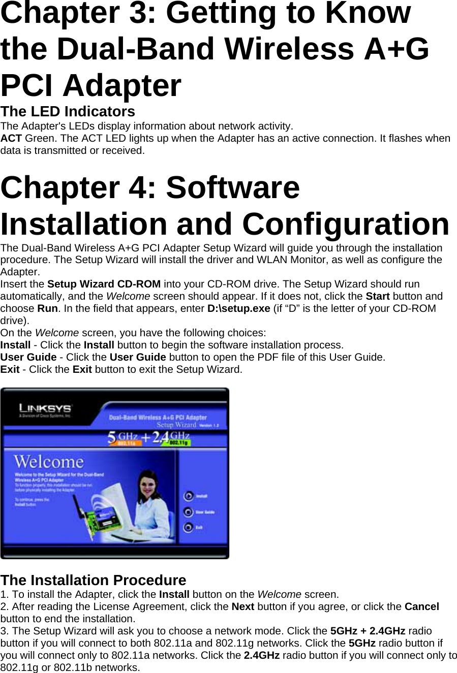 Chapter 3: Getting to Know the Dual-Band Wireless A+G PCI Adapter The LED Indicators The Adapter&apos;s LEDs display information about network activity. ACT Green. The ACT LED lights up when the Adapter has an active connection. It flashes when data is transmitted or received.  Chapter 4: Software Installation and Configuration The Dual-Band Wireless A+G PCI Adapter Setup Wizard will guide you through the installation procedure. The Setup Wizard will install the driver and WLAN Monitor, as well as configure the Adapter. Insert the Setup Wizard CD-ROM into your CD-ROM drive. The Setup Wizard should run automatically, and the Welcome screen should appear. If it does not, click the Start button and choose Run. In the field that appears, enter D:\setup.exe (if “D” is the letter of your CD-ROM drive). On the Welcome screen, you have the following choices: Install - Click the Install button to begin the software installation process. User Guide - Click the User Guide button to open the PDF file of this User Guide. Exit - Click the Exit button to exit the Setup Wizard.    The Installation Procedure 1. To install the Adapter, click the Install button on the Welcome screen. 2. After reading the License Agreement, click the Next button if you agree, or click the Cancel button to end the installation. 3. The Setup Wizard will ask you to choose a network mode. Click the 5GHz + 2.4GHz radio button if you will connect to both 802.11a and 802.11g networks. Click the 5GHz radio button if you will connect only to 802.11a networks. Click the 2.4GHz radio button if you will connect only to 802.11g or 802.11b networks. 