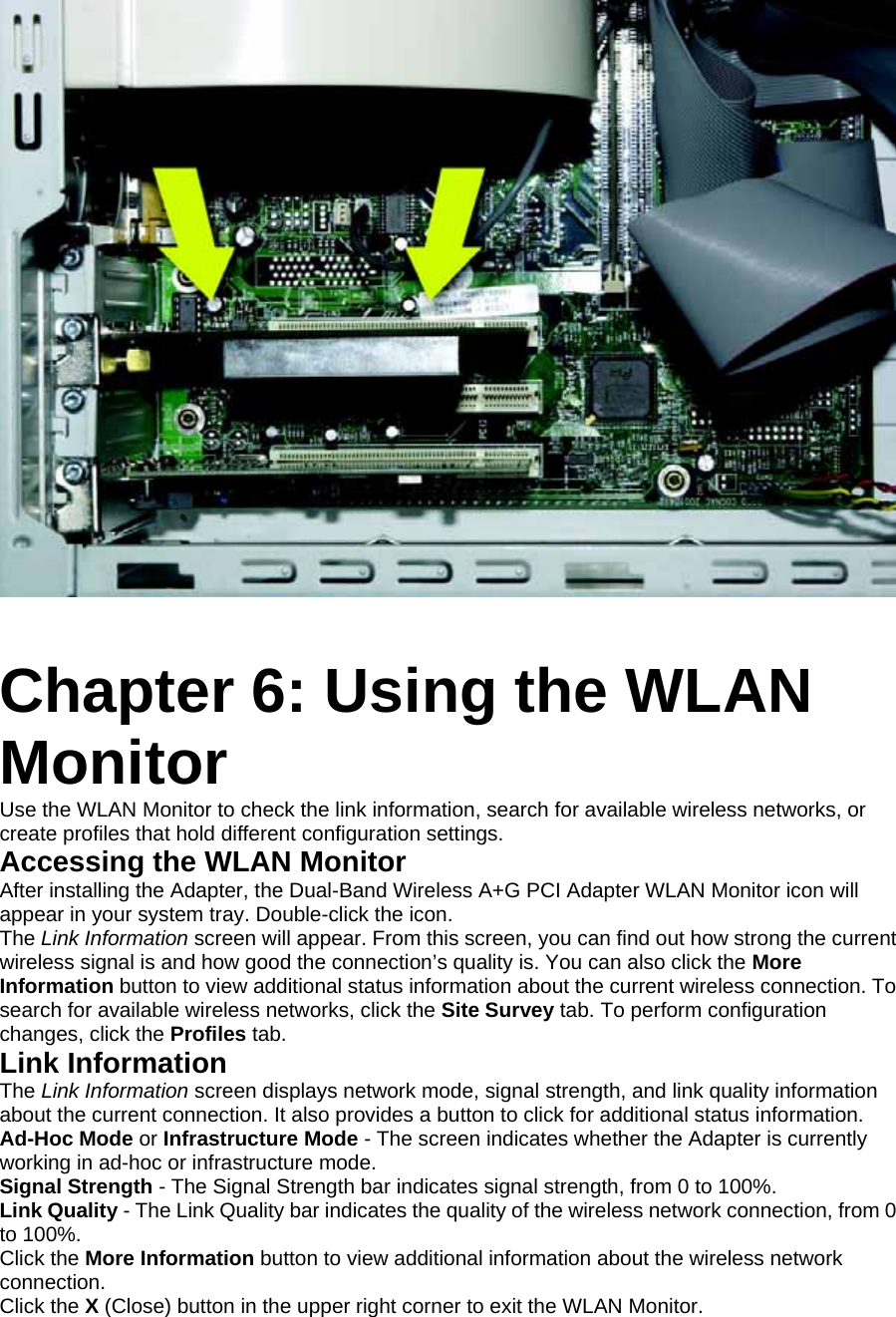    Chapter 6: Using the WLAN Monitor Use the WLAN Monitor to check the link information, search for available wireless networks, or create profiles that hold different configuration settings. Accessing the WLAN Monitor After installing the Adapter, the Dual-Band Wireless A+G PCI Adapter WLAN Monitor icon will appear in your system tray. Double-click the icon. The Link Information screen will appear. From this screen, you can find out how strong the current wireless signal is and how good the connection’s quality is. You can also click the More Information button to view additional status information about the current wireless connection. To search for available wireless networks, click the Site Survey tab. To perform configuration changes, click the Profiles tab. Link Information The Link Information screen displays network mode, signal strength, and link quality information about the current connection. It also provides a button to click for additional status information. Ad-Hoc Mode or Infrastructure Mode - The screen indicates whether the Adapter is currently working in ad-hoc or infrastructure mode. Signal Strength - The Signal Strength bar indicates signal strength, from 0 to 100%. Link Quality - The Link Quality bar indicates the quality of the wireless network connection, from 0 to 100%. Click the More Information button to view additional information about the wireless network connection. Click the X (Close) button in the upper right corner to exit the WLAN Monitor. 