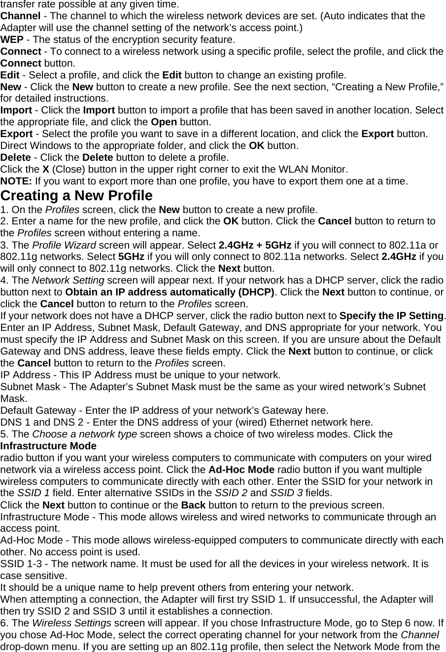 transfer rate possible at any given time. Channel - The channel to which the wireless network devices are set. (Auto indicates that the Adapter will use the channel setting of the network’s access point.) WEP - The status of the encryption security feature. Connect - To connect to a wireless network using a specific profile, select the profile, and click the Connect button. Edit - Select a profile, and click the Edit button to change an existing profile. New - Click the New button to create a new profile. See the next section, “Creating a New Profile,” for detailed instructions. Import - Click the Import button to import a profile that has been saved in another location. Select the appropriate file, and click the Open button. Export - Select the profile you want to save in a different location, and click the Export button. Direct Windows to the appropriate folder, and click the OK button. Delete - Click the Delete button to delete a profile. Click the X (Close) button in the upper right corner to exit the WLAN Monitor. NOTE: If you want to export more than one profile, you have to export them one at a time. Creating a New Profile 1. On the Profiles screen, click the New button to create a new profile. 2. Enter a name for the new profile, and click the OK button. Click the Cancel button to return to the Profiles screen without entering a name. 3. The Profile Wizard screen will appear. Select 2.4GHz + 5GHz if you will connect to 802.11a or 802.11g networks. Select 5GHz if you will only connect to 802.11a networks. Select 2.4GHz if you will only connect to 802.11g networks. Click the Next button. 4. The Network Setting screen will appear next. If your network has a DHCP server, click the radio button next to Obtain an IP address automatically (DHCP). Click the Next button to continue, or click the Cancel button to return to the Profiles screen. If your network does not have a DHCP server, click the radio button next to Specify the IP Setting. Enter an IP Address, Subnet Mask, Default Gateway, and DNS appropriate for your network. You must specify the IP Address and Subnet Mask on this screen. If you are unsure about the Default Gateway and DNS address, leave these fields empty. Click the Next button to continue, or click the Cancel button to return to the Profiles screen. IP Address - This IP Address must be unique to your network. Subnet Mask - The Adapter’s Subnet Mask must be the same as your wired network’s Subnet Mask. Default Gateway - Enter the IP address of your network’s Gateway here. DNS 1 and DNS 2 - Enter the DNS address of your (wired) Ethernet network here. 5. The Choose a network type screen shows a choice of two wireless modes. Click the Infrastructure Mode radio button if you want your wireless computers to communicate with computers on your wired network via a wireless access point. Click the Ad-Hoc Mode radio button if you want multiple wireless computers to communicate directly with each other. Enter the SSID for your network in the SSID 1 field. Enter alternative SSIDs in the SSID 2 and SSID 3 fields. Click the Next button to continue or the Back button to return to the previous screen. Infrastructure Mode - This mode allows wireless and wired networks to communicate through an access point. Ad-Hoc Mode - This mode allows wireless-equipped computers to communicate directly with each other. No access point is used. SSID 1-3 - The network name. It must be used for all the devices in your wireless network. It is case sensitive. It should be a unique name to help prevent others from entering your network. When attempting a connection, the Adapter will first try SSID 1. If unsuccessful, the Adapter will then try SSID 2 and SSID 3 until it establishes a connection. 6. The Wireless Settings screen will appear. If you chose Infrastructure Mode, go to Step 6 now. If you chose Ad-Hoc Mode, select the correct operating channel for your network from the Channel drop-down menu. If you are setting up an 802.11g profile, then select the Network Mode from the 