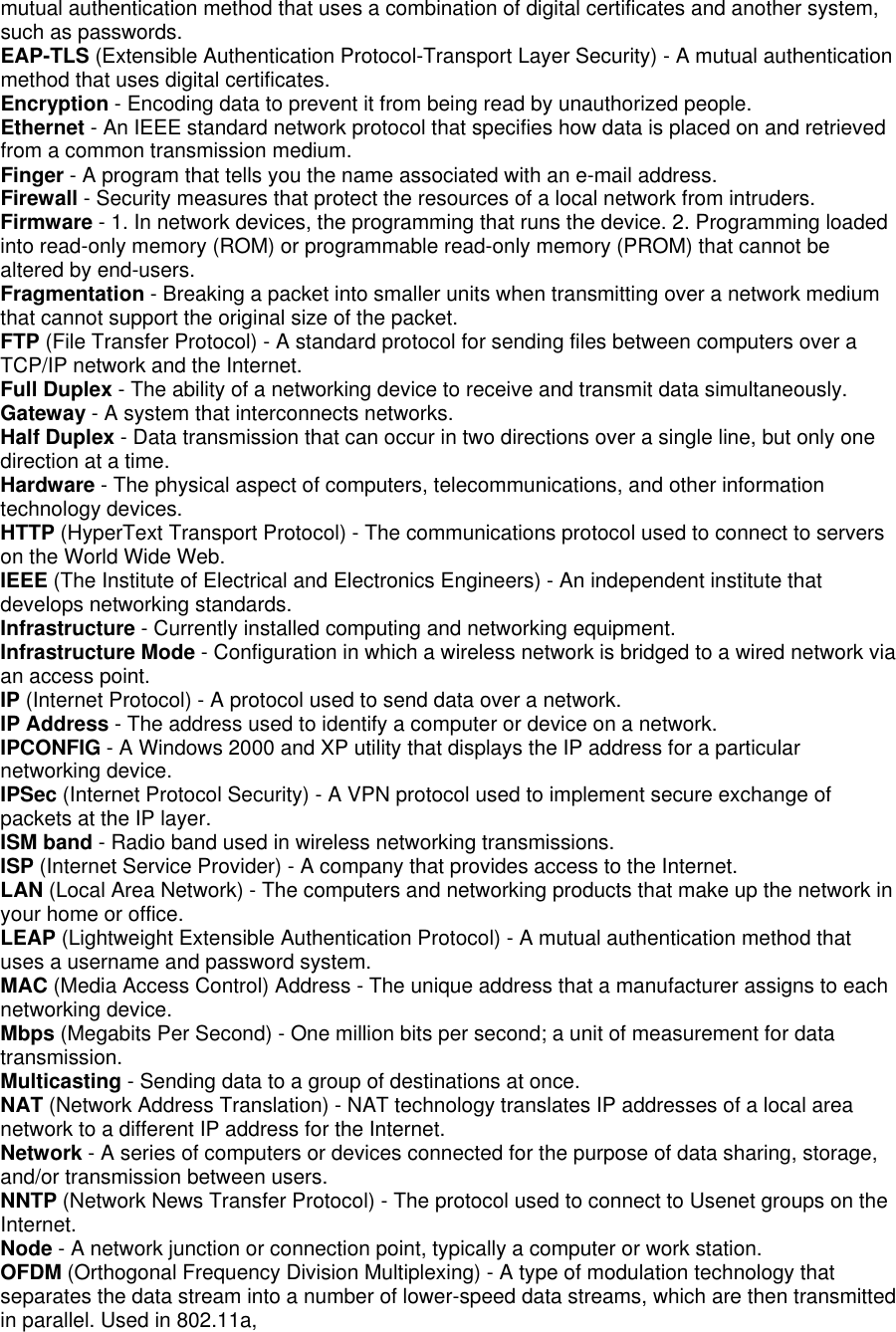 mutual authentication method that uses a combination of digital certificates and another system, such as passwords.   EAP-TLS (Extensible Authentication Protocol-Transport Layer Security) - A mutual authentication method that uses digital certificates.   Encryption - Encoding data to prevent it from being read by unauthorized people.   Ethernet - An IEEE standard network protocol that specifies how data is placed on and retrieved from a common transmission medium.   Finger - A program that tells you the name associated with an e-mail address.   Firewall - Security measures that protect the resources of a local network from intruders.   Firmware - 1. In network devices, the programming that runs the device. 2. Programming loaded into read-only memory (ROM) or programmable read-only memory (PROM) that cannot be altered by end-users.   Fragmentation - Breaking a packet into smaller units when transmitting over a network medium that cannot support the original size of the packet.   FTP (File Transfer Protocol) - A standard protocol for sending files between computers over a TCP/IP network and the Internet.   Full Duplex - The ability of a networking device to receive and transmit data simultaneously.   Gateway - A system that interconnects networks.   Half Duplex - Data transmission that can occur in two directions over a single line, but only one direction at a time.   Hardware - The physical aspect of computers, telecommunications, and other information technology devices.   HTTP (HyperText Transport Protocol) - The communications protocol used to connect to servers on the World Wide Web.   IEEE (The Institute of Electrical and Electronics Engineers) - An independent institute that develops networking standards.   Infrastructure - Currently installed computing and networking equipment.   Infrastructure Mode - Configuration in which a wireless network is bridged to a wired network via an access point.   IP (Internet Protocol) - A protocol used to send data over a network.   IP Address - The address used to identify a computer or device on a network.   IPCONFIG - A Windows 2000 and XP utility that displays the IP address for a particular networking device.   IPSec (Internet Protocol Security) - A VPN protocol used to implement secure exchange of packets at the IP layer.   ISM band - Radio band used in wireless networking transmissions.   ISP (Internet Service Provider) - A company that provides access to the Internet.   LAN (Local Area Network) - The computers and networking products that make up the network in your home or office.   LEAP (Lightweight Extensible Authentication Protocol) - A mutual authentication method that uses a username and password system.   MAC (Media Access Control) Address - The unique address that a manufacturer assigns to each networking device.   Mbps (Megabits Per Second) - One million bits per second; a unit of measurement for data transmission.  Multicasting - Sending data to a group of destinations at once.   NAT (Network Address Translation) - NAT technology translates IP addresses of a local area network to a different IP address for the Internet.   Network - A series of computers or devices connected for the purpose of data sharing, storage, and/or transmission between users.   NNTP (Network News Transfer Protocol) - The protocol used to connect to Usenet groups on the Internet.  Node - A network junction or connection point, typically a computer or work station.   OFDM (Orthogonal Frequency Division Multiplexing) - A type of modulation technology that separates the data stream into a number of lower-speed data streams, which are then transmitted in parallel. Used in 802.11a,   