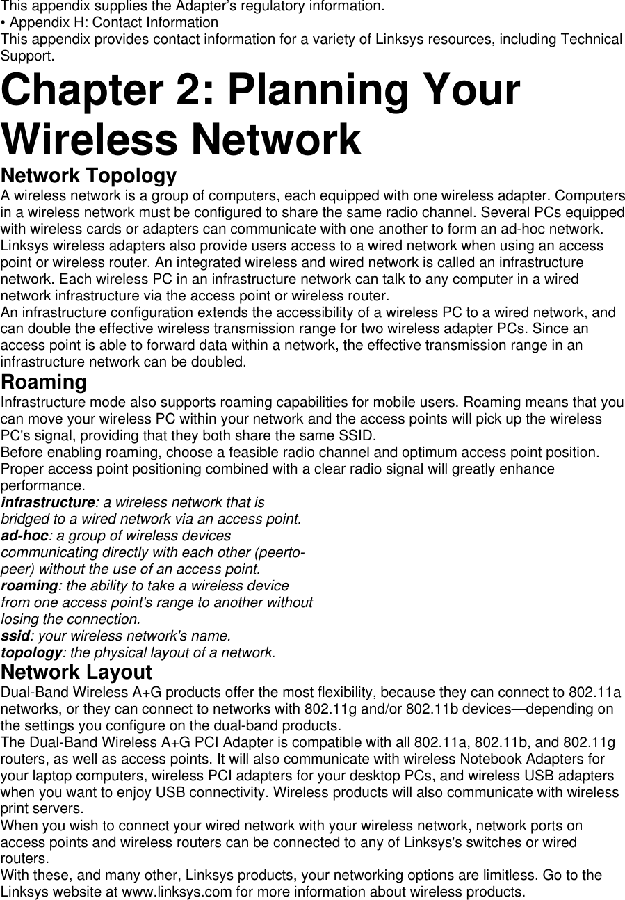This appendix supplies the Adapter’s regulatory information.   • Appendix H: Contact Information   This appendix provides contact information for a variety of Linksys resources, including Technical Support.  Chapter 2: Planning Your Wireless Network   Network Topology   A wireless network is a group of computers, each equipped with one wireless adapter. Computers in a wireless network must be configured to share the same radio channel. Several PCs equipped with wireless cards or adapters can communicate with one another to form an ad-hoc network.   Linksys wireless adapters also provide users access to a wired network when using an access point or wireless router. An integrated wireless and wired network is called an infrastructure network. Each wireless PC in an infrastructure network can talk to any computer in a wired network infrastructure via the access point or wireless router.   An infrastructure configuration extends the accessibility of a wireless PC to a wired network, and can double the effective wireless transmission range for two wireless adapter PCs. Since an access point is able to forward data within a network, the effective transmission range in an infrastructure network can be doubled.   Roaming   Infrastructure mode also supports roaming capabilities for mobile users. Roaming means that you can move your wireless PC within your network and the access points will pick up the wireless PC&apos;s signal, providing that they both share the same SSID.   Before enabling roaming, choose a feasible radio channel and optimum access point position. Proper access point positioning combined with a clear radio signal will greatly enhance performance.  infrastructure: a wireless network that is   bridged to a wired network via an access point.   ad-hoc: a group of wireless devices   communicating directly with each other (peerto-   peer) without the use of an access point.   roaming: the ability to take a wireless device   from one access point&apos;s range to another without   losing the connection.   ssid: your wireless network&apos;s name.   topology: the physical layout of a network.   Network Layout   Dual-Band Wireless A+G products offer the most flexibility, because they can connect to 802.11a networks, or they can connect to networks with 802.11g and/or 802.11b devices—depending on the settings you configure on the dual-band products.   The Dual-Band Wireless A+G PCI Adapter is compatible with all 802.11a, 802.11b, and 802.11g routers, as well as access points. It will also communicate with wireless Notebook Adapters for your laptop computers, wireless PCI adapters for your desktop PCs, and wireless USB adapters when you want to enjoy USB connectivity. Wireless products will also communicate with wireless print servers.   When you wish to connect your wired network with your wireless network, network ports on access points and wireless routers can be connected to any of Linksys&apos;s switches or wired routers.  With these, and many other, Linksys products, your networking options are limitless. Go to the Linksys website at www.linksys.com for more information about wireless products.   