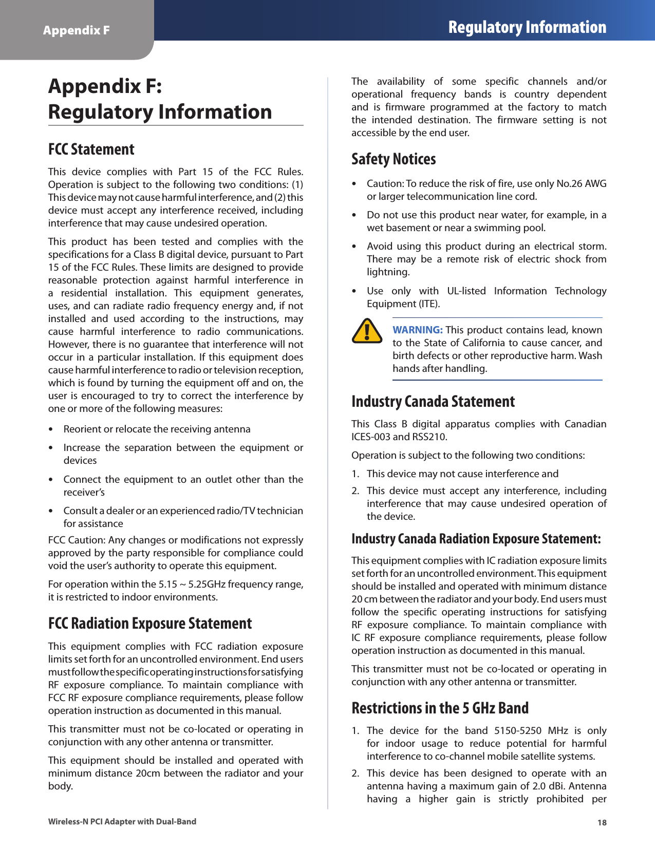 Appendix F Regulatory Information18Wireless-N PCI Adapter with Dual-BandAppendix F:  Regulatory InformationFCC StatementThis  device  complies  with  Part  15  of  the  FCC  Rules. Operation is subject to the following two conditions: (1) This device may not cause harmful interference, and (2) this device must  accept  any  interference received,  including interference that may cause undesired operation.This  product  has  been  tested  and  complies  with  the specifications for a Class B digital device, pursuant to Part 15 of the FCC Rules. These limits are designed to provide reasonable  protection  against  harmful  interference  in a  residential  installation.  This  equipment  generates, uses, and can radiate radio frequency energy and, if not installed  and  used  according  to  the  instructions,  may cause  harmful  interference  to  radio  communications. However, there is no guarantee that interference will not occur in  a particular  installation. If  this equipment does cause harmful interference to radio or television reception, which is found by turning the equipment off and on, the user  is  encouraged to try  to correct  the interference by one or more of the following measures:Reorient or relocate the receiving antenna •Increase  the  separation  between  the  equipment  or  •devicesConnect  the  equipment  to  an  outlet  other  than  the  •receiver’sConsult a dealer or an experienced radio/TV technician  •for assistanceFCC Caution: Any changes or modifications not expressly approved by the party responsible for compliance could void the user’s authority to operate this equipment.For operation within the 5.15 ~ 5.25GHz frequency range, it is restricted to indoor environments.FCC Radiation Exposure StatementThis  equipment  complies  with  FCC  radiation  exposure limits set forth for an uncontrolled environment. End users must follow the specific operating instructions for satisfying RF  exposure  compliance.  To  maintain  compliance  with FCC RF exposure compliance requirements, please follow operation instruction as documented in this manual.This transmitter  must  not be  co-located or  operating  in conjunction with any other antenna or transmitter. This  equipment  should  be  installed  and  operated  with minimum distance 20cm between the radiator and your body.The  availability  of  some  specific  channels  and/or operational  frequency  bands  is  country  dependent and  is  firmware  programmed  at  the  factory  to  match the  intended  destination.  The  firmware  setting  is  not accessible by the end user. Safety NoticesCaution: To reduce the risk of fire, use only No.26 AWG  •or larger telecommunication line cord.Do not use this product near water, for example, in a  •wet basement or near a swimming pool.Avoid  using  this  product  during  an  electrical  storm.  •There  may  be  a  remote  risk  of  electric  shock  from lightning.Use  only  with  UL-listed  Information  Technology  •Equipment (ITE). WARNING: This product contains lead, known to the State of California to cause  cancer, and birth defects or other reproductive harm. Wash hands after handling.Industry Canada StatementThis  Class  B  digital  apparatus  complies  with  Canadian ICES-003 and RSS210.Operation is subject to the following two conditions:This device may not cause interference and1. This  device  must  accept  any  interference,  including 2. interference  that  may  cause  undesired  operation  of the device.Industry Canada Radiation Exposure Statement:This equipment complies with IC radiation exposure limits set forth for an uncontrolled environment. This equipment should be installed and operated with minimum distance 20 cm between the radiator and your body. End users must follow  the  specific  operating  instructions  for  satisfying RF  exposure  compliance.  To  maintain  compliance  with IC  RF  exposure  compliance  requirements,  please  follow operation instruction as documented in this manual.This transmitter  must  not be  co-located or  operating  in conjunction with any other antenna or transmitter.Restrictions in the 5 GHz BandThe  device  for  the  band  5150-5250  MHz  is  only 1. for  indoor  usage  to  reduce  potential  for  harmful interference to co-channel mobile satellite systems.This  device  has  been  designed  to  operate  with  an 2. antenna having a maximum gain of 2.0 dBi. Antenna having  a  higher  gain  is  strictly  prohibited  per 