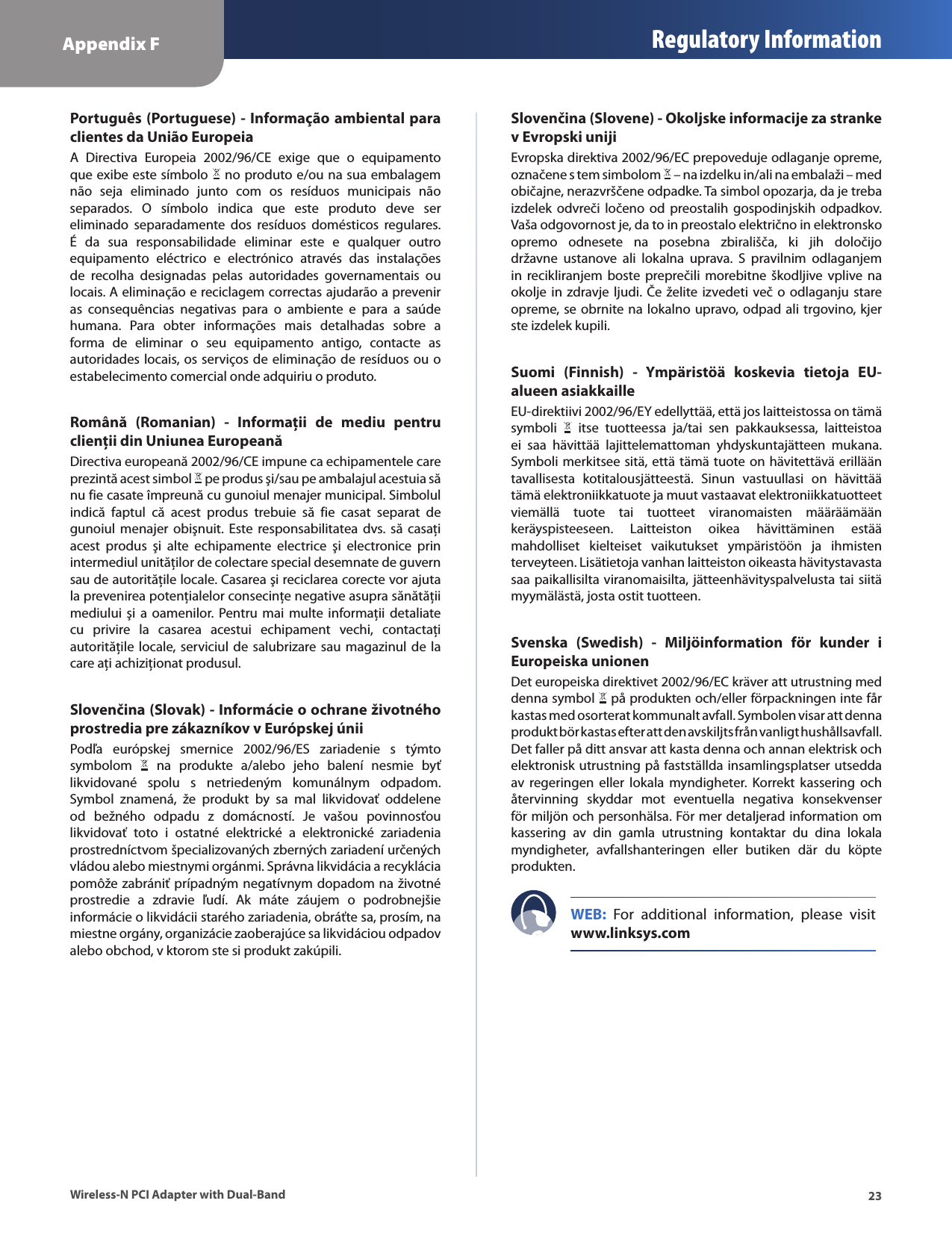 Appendix F Regulatory Information23Wireless-N PCI Adapter with Dual-BandPortuguês (Portuguese) - Informação ambiental para clientes da União EuropeiaA  Directiva  Europeia  2002/96/CE  exige  que  o  equipamento que exibe este símbolo   no produto e/ou na sua embalagem não  seja  eliminado  junto  com  os  resíduos  municipais  não separados.  O  símbolo  indica  que  este  produto  deve  ser eliminado  separadamente  dos  resíduos  domésticos  regulares. É  da  sua  responsabilidade  eliminar  este  e  qualquer  outro equipamento  eléctrico  e  electrónico  através  das  instalações de  recolha  designadas  pelas  autoridades  governamentais  ou locais. A eliminação e reciclagem correctas ajudarão a prevenir as  consequências  negativas  para  o  ambiente  e  para  a  saúde humana.  Para  obter  informações  mais  detalhadas  sobre  a forma  de  eliminar  o  seu  equipamento  antigo,  contacte  as autoridades locais, os serviços de eliminação de resíduos ou o estabelecimento comercial onde adquiriu o produto.Română  (Romanian)  -  Informaţii  de  mediu  pentru clienţii din Uniunea EuropeanăDirectiva europeană 2002/96/CE impune ca echipamentele care prezintă acest simbol   pe produs şi/sau pe ambalajul acestuia să nu fie casate împreună cu gunoiul menajer municipal. Simbolul indică  faptul  că  acest  produs  trebuie  să  fie  casat  separat  de gunoiul  menajer  obişnuit.  Este responsabilitatea  dvs.  să  casaţi acest  produs  şi  alte  echipamente  electrice  şi  electronice  prin intermediul unităţilor de colectare special desemnate de guvern sau de autorităţile locale. Casarea şi reciclarea corecte vor ajuta la prevenirea potenţialelor consecinţe negative asupra sănătăţii mediului  şi  a  oamenilor.  Pentru  mai  multe  informaţii  detaliate cu  privire  la  casarea  acestui  echipament  vechi,  contactaţi autorităţile locale, serviciul de salubrizare sau magazinul de la care aţi achiziţionat produsul.Slovenčina (Slovak) - Informácie o ochrane životného prostredia pre zákazníkov v Európskej úniiPodľa  európskej  smernice  2002/96/ES  zariadenie  s  týmto symbolom    na  produkte  a/alebo  jeho  balení  nesmie  byť likvidované  spolu  s  netriedeným  komunálnym  odpadom. Symbol  znamená,  že  produkt  by  sa  mal  likvidovať  oddelene od  bežného  odpadu  z  domácností.  Je  vašou  povinnosťou likvidovať  toto  i  ostatné  elektrické  a  elektronické  zariadenia prostredníctvom špecializovaných zberných zariadení určených vládou alebo miestnymi orgánmi. Správna likvidácia a recyklácia pomôže zabrániť prípadným negatívnym dopadom na životné prostredie  a  zdravie  ľudí.  Ak  máte  záujem  o  podrobnejšie informácie o likvidácii starého zariadenia, obráťte sa, prosím, na miestne orgány, organizácie zaoberajúce sa likvidáciou odpadov alebo obchod, v ktorom ste si produkt zakúpili.Slovenčina (Slovene) - Okoljske informacije za stranke v Evropski unijiEvropska direktiva 2002/96/EC prepoveduje odlaganje opreme, označene s tem simbolom   – na izdelku in/ali na embalaži – med običajne, nerazvrščene odpadke. Ta simbol opozarja, da je treba izdelek odvreči ločeno  od  preostalih  gospodinjskih odpadkov. Vaša odgovornost je, da to in preostalo električno in elektronsko opremo  odnesete  na  posebna  zbirališča,  ki  jih  določijo državne  ustanove  ali  lokalna  uprava.  S  pravilnim  odlaganjem in  recikliranjem  boste preprečili morebitne škodljive vplive  na okolje in zdravje ljudi.  Če želite izvedeti več o odlaganju stare opreme, se obrnite na lokalno upravo, odpad ali trgovino, kjer ste izdelek kupili.Suomi  (Finnish)  -  Ympäristöä  koskevia  tietoja  EU-alueen asiakkailleEU-direktiivi 2002/96/EY edellyttää, että jos laitteistossa on tämä symboli    itse  tuotteessa  ja/tai  sen  pakkauksessa,  laitteistoa ei  saa  hävittää  lajittelemattoman  yhdyskuntajätteen  mukana. Symboli merkitsee sitä, että tämä tuote on hävitettävä erillään tavallisesta  kotitalousjätteestä.  Sinun  vastuullasi  on  hävittää tämä elektroniikkatuote ja muut vastaavat elektroniikkatuotteet viemällä  tuote  tai  tuotteet  viranomaisten  määräämään keräyspisteeseen.  Laitteiston  oikea  hävittäminen  estää mahdolliset  kielteiset  vaikutukset  ympäristöön  ja  ihmisten terveyteen. Lisätietoja vanhan laitteiston oikeasta hävitystavasta saa paikallisilta viranomaisilta, jätteenhävityspalvelusta tai siitä myymälästä, josta ostit tuotteen.Svenska  (Swedish)  -  Miljöinformation  för  kunder  i Europeiska unionenDet europeiska direktivet 2002/96/EC kräver att utrustning med denna symbol   på produkten och/eller förpackningen inte får kastas med osorterat kommunalt avfall. Symbolen visar att denna produkt bör kastas efter att den avskiljts från vanligt hushållsavfall. Det faller på ditt ansvar att kasta denna och annan elektrisk och elektronisk utrustning på fastställda insamlingsplatser utsedda av  regeringen  eller  lokala  myndigheter.  Korrekt kassering  och återvinning  skyddar  mot  eventuella  negativa  konsekvenser för miljön och personhälsa. För mer detaljerad information om kassering  av  din  gamla  utrustning  kontaktar  du  dina  lokala myndigheter,  avfallshanteringen  eller  butiken  där  du  köpte produkten.WEB:  For  additional  information,  please  visit www.linksys.com