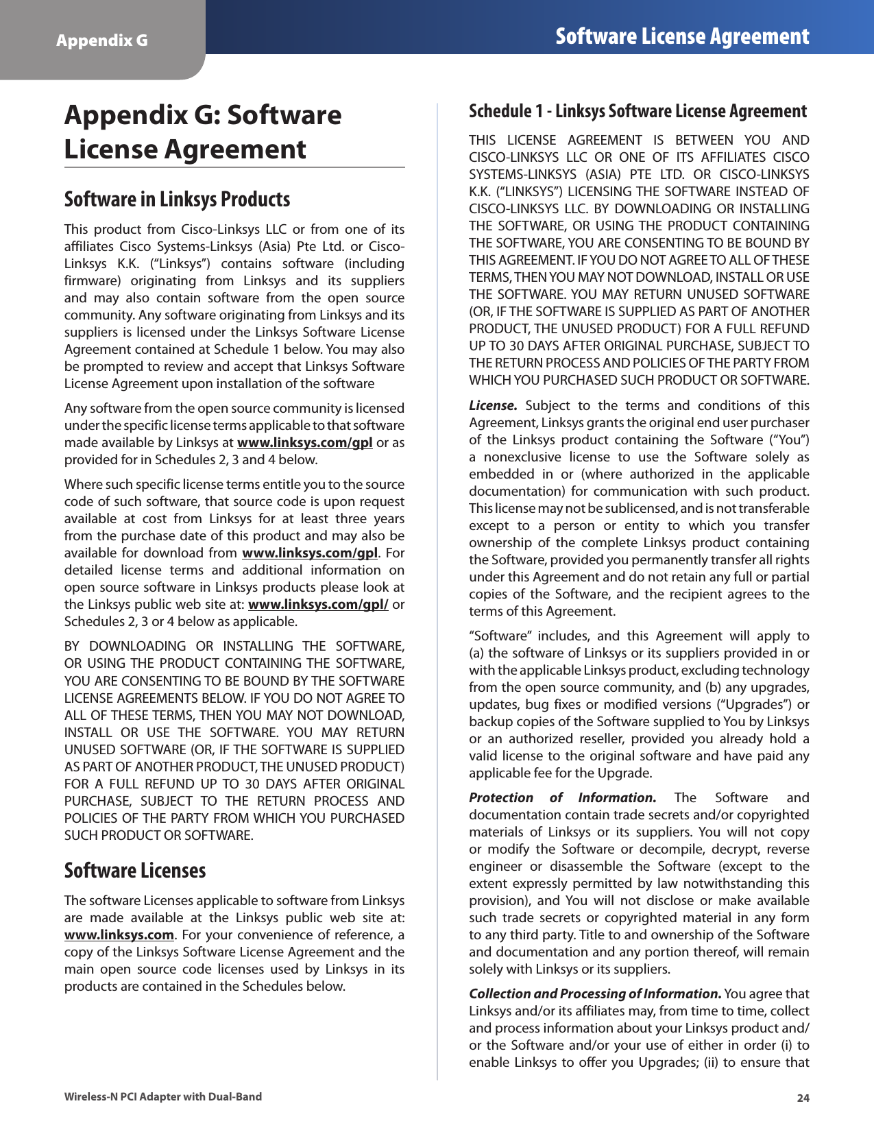 24Appendix G Software License AgreementWireless-N PCI Adapter with Dual-BandAppendix G: Software License AgreementSoftware in Linksys ProductsThis  product  from  Cisco-Linksys  LLC  or  from  one  of  its affiliates  Cisco  Systems-Linksys  (Asia)  Pte  Ltd.  or  Cisco-Linksys  K.K.  (“Linksys”)  contains  software  (including firmware)  originating  from  Linksys  and  its  suppliers and  may  also  contain  software  from  the  open  source community. Any software originating from Linksys and its suppliers is licensed under  the  Linksys Software License Agreement contained at Schedule 1 below. You may also be prompted to review and accept that Linksys Software License Agreement upon installation of the softwareAny software from the open source community is licensed under the specific license terms applicable to that software made available by Linksys at www.linksys.com/gpl or as provided for in Schedules 2, 3 and 4 below.Where such specific license terms entitle you to the source code of such software, that source code is upon request available  at  cost  from  Linksys  for  at  least  three  years from the purchase date of this product and may also be available for  download  from www.linksys.com/gpl.  For detailed  license  terms  and  additional  information  on open source software in Linksys products please look at the Linksys public web site at: www.linksys.com/gpl/ or Schedules 2, 3 or 4 below as applicable.BY  DOWNLOADING  OR  INSTALLING  THE  SOFTWARE, OR  USING  THE  PRODUCT  CONTAINING  THE  SOFTWARE, YOU ARE CONSENTING TO BE BOUND BY THE SOFTWARE LICENSE AGREEMENTS BELOW. IF YOU DO NOT AGREE TO ALL OF THESE TERMS, THEN YOU MAY NOT DOWNLOAD, INSTALL  OR  USE  THE  SOFTWARE.  YOU  MAY  RETURN UNUSED SOFTWARE (OR, IF THE SOFTWARE IS SUPPLIED AS PART OF ANOTHER PRODUCT, THE UNUSED PRODUCT) FOR  A  FULL  REFUND  UP  TO  30  DAYS  AFTER  ORIGINAL PURCHASE,  SUBJECT  TO  THE  RETURN  PROCESS  AND POLICIES OF THE PARTY FROM WHICH YOU PURCHASED SUCH PRODUCT OR SOFTWARE.Software LicensesThe software Licenses applicable to software from Linksys are  made  available  at  the  Linksys  public  web  site  at: www.linksys.com. For your convenience of reference, a copy of the Linksys Software License Agreement and the main  open  source  code  licenses  used  by  Linksys  in  its products are contained in the Schedules below.Schedule 1 - Linksys Software License AgreementTHIS  LICENSE  AGREEMENT  IS  BETWEEN  YOU  AND CISCO-LINKSYS  LLC  OR  ONE  OF  ITS  AFFILIATES  CISCO SYSTEMS-LINKSYS  (ASIA)  PTE  LTD.  OR  CISCO-LINKSYS K.K.  (“LINKSYS”)  LICENSING THE  SOFTWARE  INSTEAD OF CISCO-LINKSYS  LLC.  BY  DOWNLOADING  OR  INSTALLING THE  SOFTWARE,  OR  USING THE  PRODUCT  CONTAINING THE SOFTWARE, YOU ARE CONSENTING TO BE BOUND BY THIS AGREEMENT. IF YOU DO NOT AGREE TO ALL OF THESE TERMS, THEN YOU MAY NOT DOWNLOAD, INSTALL OR USE THE  SOFTWARE. YOU  MAY  RETURN  UNUSED SOFTWARE (OR, IF THE SOFTWARE IS SUPPLIED AS PART OF ANOTHER PRODUCT, THE UNUSED PRODUCT) FOR A FULL REFUND UP TO 30 DAYS AFTER ORIGINAL PURCHASE, SUBJECT TO THE RETURN PROCESS AND POLICIES OF THE PARTY FROM WHICH YOU PURCHASED SUCH PRODUCT OR SOFTWARE.License.  Subject  to  the  terms  and  conditions  of  this Agreement, Linksys grants the original end user purchaser of  the  Linksys  product  containing  the  Software  (“You”) a  nonexclusive  license  to  use  the  Software  solely  as embedded  in  or  (where  authorized  in  the  applicable documentation)  for  communication  with  such  product. This license may not be sublicensed, and is not transferable except  to  a  person  or  entity  to  which  you  transfer ownership  of  the  complete  Linksys  product  containing the Software, provided you permanently transfer all rights under this Agreement and do not retain any full or partial copies  of  the  Software,  and  the  recipient  agrees  to  the terms of this Agreement.“Software”  includes,  and  this  Agreement  will  apply  to (a) the software of Linksys or its suppliers provided in or with the applicable Linksys product, excluding technology from the open source community, and (b) any upgrades, updates, bug  fixes  or  modified versions  (“Upgrades”)  or backup copies of the Software supplied to You by Linksys or  an  authorized  reseller,  provided  you  already  hold  a valid license to the original  software and have paid any applicable fee for the Upgrade.Protection  of  Information.  The  Software  and documentation contain trade secrets and/or copyrighted materials  of  Linksys  or  its  suppliers.  You  will  not  copy or  modify  the  Software  or  decompile,  decrypt,  reverse engineer  or  disassemble  the  Software  (except  to  the extent  expressly permitted  by  law  notwithstanding  this provision),  and  You  will  not  disclose  or  make  available such  trade  secrets  or  copyrighted  material  in  any  form to any third party. Title to and ownership of the Software and documentation and any portion thereof, will remain solely with Linksys or its suppliers.Collection and Processing of Information. You agree that Linksys and/or its affiliates may, from time to time, collect and process information about your Linksys product and/or the  Software and/or your use  of either in order  (i)  to enable Linksys to offer you Upgrades; (ii) to ensure that 