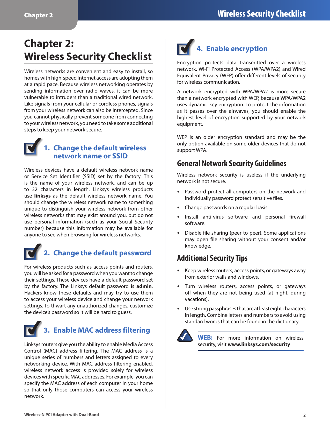 Chapter 2 Wireless Security Checklist2Wireless-N PCI Adapter with Dual-BandChapter 2:  Wireless Security ChecklistWireless  networks are convenient  and  easy to install, so homes with high-speed Internet access are adopting them at a rapid pace. Because wireless networking operates by sending  information  over  radio  waves,  it  can  be  more vulnerable to intruders than a traditional wired network. Like signals from your cellular or cordless phones, signals from your wireless network can also be intercepted. Since you cannot physically prevent someone from connecting to your wireless network, you need to take some additional steps to keep your network secure. 1.  Change the default wireless    network name or SSIDWireless  devices  have  a  default  wireless  network  name or  Service  Set  Identifier  (SSID)  set  by  the  factory.  This is  the  name  of  your  wireless  network,  and  can  be  up to  32  characters  in  length.  Linksys  wireless  products use  linksys  as  the  default  wireless  network  name.  You should change the wireless network name to something unique  to distinguish  your wireless  network from  other wireless networks that may exist around you, but do not use  personal  information  (such  as  your  Social  Security number)  because  this  information  may  be  available  for anyone to see when browsing for wireless networks. 2.  Change the default passwordFor wireless products such as access points and routers, you will be asked for a password when you want to change their settings. These devices have a default password set by  the  factory.  The  Linksys  default  password  is  admin. Hackers  know  these  defaults  and  may  try  to  use  them to access your wireless device and change your network settings. To thwart any unauthorized changes, customize the device’s password so it will be hard to guess.3.  Enable MAC address filteringLinksys routers give you the ability to enable Media Access Control  (MAC)  address  filtering.  The  MAC  address  is  a unique  series  of  numbers  and  letters  assigned  to  every networking  device. With  MAC  address filtering  enabled, wireless  network  access  is  provided  solely  for  wireless devices with specific MAC addresses. For example, you can specify the MAC address of each computer in your home so  that  only  those  computers  can  access  your  wireless network. 4.  Enable encryptionEncryption  protects  data  transmitted  over  a  wireless network. Wi-Fi Protected  Access (WPA/WPA2)  and Wired Equivalent Privacy (WEP) offer different levels of security for wireless communication.A  network  encrypted  with  WPA/WPA2  is  more  secure than a network encrypted with WEP, because WPA/WPA2 uses dynamic key encryption. To protect the information as  it  passes  over  the  airwaves,  you  should  enable  the highest  level  of  encryption  supported  by  your  network equipment. WEP  is  an  older  encryption  standard  and  may  be  the only option available on some older devices that do not support WPA.General Network Security GuidelinesWireless  network  security  is  useless  if  the  underlying network is not secure. Password protect  all computers on  the network  and  •individually password protect sensitive files.Change passwords on a regular basis. •Install  anti-virus  software  and  personal  firewall  •software.Disable file sharing (peer-to-peer). Some applications  •may  open  file  sharing  without  your  consent  and/or knowledge.Additional Security TipsKeep wireless routers, access points, or gateways away  •from exterior walls and windows.Turn  wireless  routers,  access  points,  or  gateways  •off  when  they  are  not  being  used  (at  night,  during vacations).Use strong passphrases that are at least eight characters  •in length. Combine letters and numbers to avoid using standard words that can be found in the dictionary. WEB:  For  more  information  on  wireless security, visit www.linksys.com/security