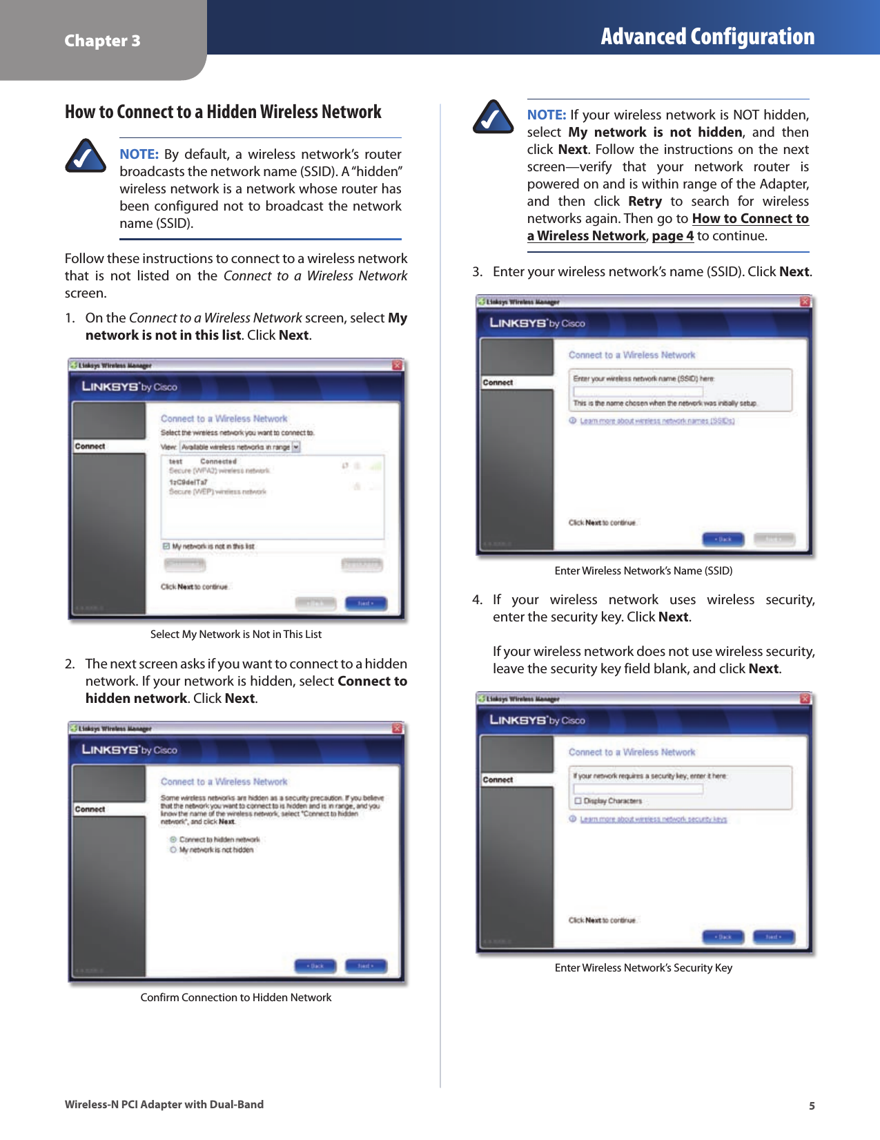 Chapter 3 Advanced Configuration5Wireless-N PCI Adapter with Dual-BandHow to Connect to a Hidden Wireless NetworkNOTE:  By  default,  a  wireless  network’s  router broadcasts the network name (SSID). A “hidden” wireless network is a network whose router has been configured not  to  broadcast  the  network name (SSID).Follow these instructions to connect to a wireless network that  is  not  listed  on  the  Connect  to  a  Wireless  Network screen.On the 1.  Connect to a Wireless Network screen, select My network is not in this list. Click Next. Select My Network is Not in This ListThe next screen asks if you want to connect to a hidden 2. network. If your network is hidden, select Connect to hidden network. Click Next.Confirm Connection to Hidden NetworkNOTE: If your wireless network is NOT hidden, select  My  network  is  not  hidden,  and  then click  Next.  Follow the  instructions  on the  next screen—verify  that  your  network  router  is powered on and is within range of the Adapter, and  then  click  Retry  to  search  for  wireless networks again. Then go to How to Connect to a Wireless Network, page 4 to continue.Enter your wireless network’s name (SSID). Click 3.  Next.Enter Wireless Network’s Name (SSID)If  your  wireless  network  uses  wireless  security, 4. enter the security key. Click Next.    If your wireless network does not use wireless security, leave the security key field blank, and click Next.Enter Wireless Network’s Security Key
