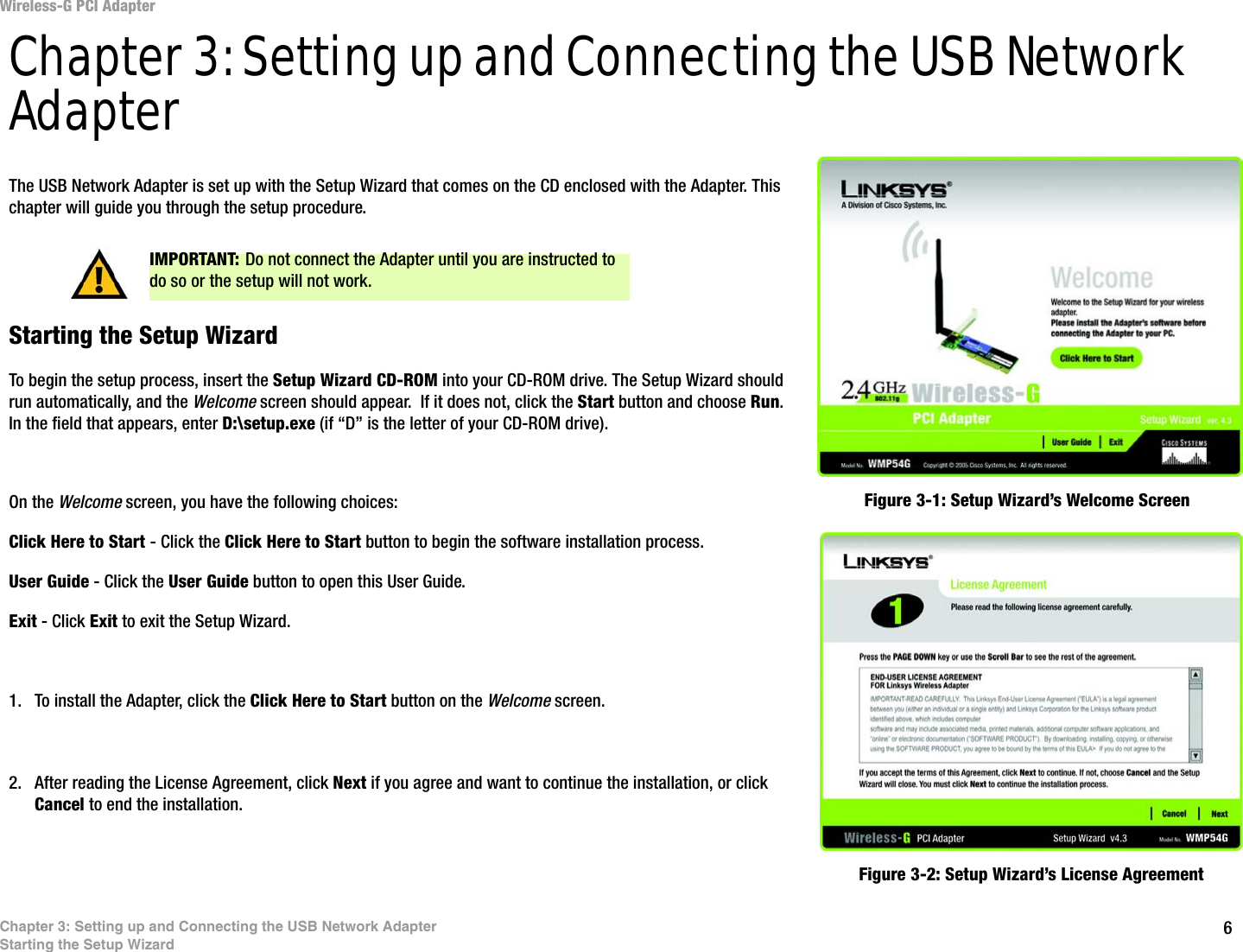 6Chapter 3: Setting up and Connecting the USB Network AdapterStarting the Setup WizardWireless-G PCI AdapterChapter 3: Setting up and Connecting the USB Network AdapterThe USB Network Adapter is set up with the Setup Wizard that comes on the CD enclosed with the Adapter. This chapter will guide you through the setup procedure. Starting the Setup WizardTo begin the setup process, insert the Setup Wizard CD-ROM into your CD-ROM drive. The Setup Wizard should run automatically, and the Welcome screen should appear.  If it does not, click the Start button and choose Run. In the field that appears, enter D:\setup.exe (if “D” is the letter of your CD-ROM drive). On the Welcome screen, you have the following choices:Click Here to Start - Click the Click Here to Start button to begin the software installation process. User Guide - Click the User Guide button to open this User Guide. Exit - Click Exit to exit the Setup Wizard.1. To install the Adapter, click the Click Here to Start button on the Welcome screen.2. After reading the License Agreement, click Next if you agree and want to continue the installation, or click Cancel to end the installation.Figure 3-1: Setup Wizard’s Welcome ScreenFigure 3-2: Setup Wizard’s License AgreementIMPORTANT: Do not connect the Adapter until you are instructed to do so or the setup will not work.