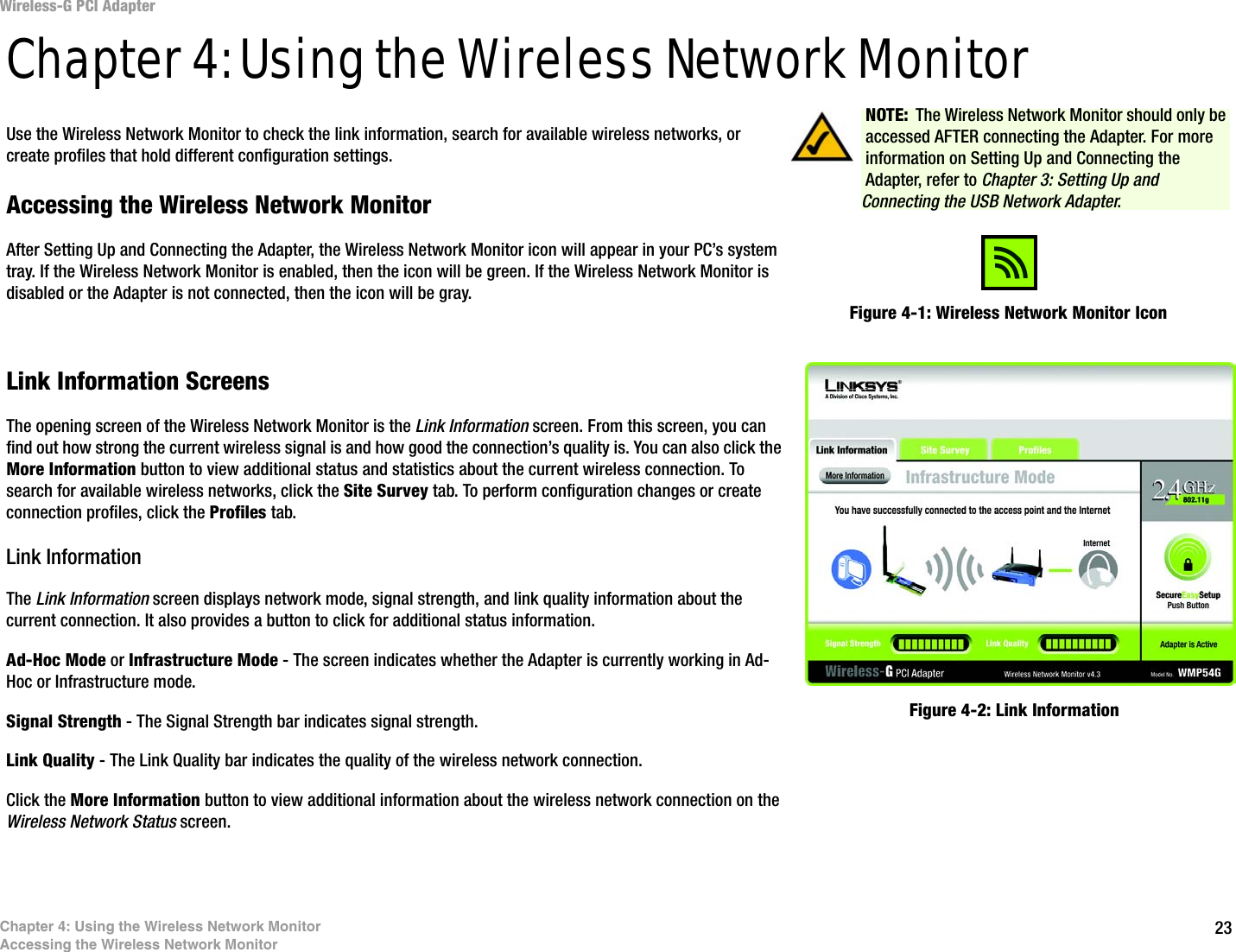 23Chapter 4: Using the Wireless Network MonitorAccessing the Wireless Network MonitorWireless-G PCI AdapterChapter 4: Using the Wireless Network MonitorUse the Wireless Network Monitor to check the link information, search for available wireless networks, or create profiles that hold different configuration settings.Accessing the Wireless Network MonitorAfter Setting Up and Connecting the Adapter, the Wireless Network Monitor icon will appear in your PC’s system tray. If the Wireless Network Monitor is enabled, then the icon will be green. If the Wireless Network Monitor is disabled or the Adapter is not connected, then the icon will be gray.Link Information ScreensThe opening screen of the Wireless Network Monitor is the Link Information screen. From this screen, you can find out how strong the current wireless signal is and how good the connection’s quality is. You can also click the More Information button to view additional status and statistics about the current wireless connection. To search for available wireless networks, click the Site Survey tab. To perform configuration changes or create connection profiles, click the Profiles tab.Link InformationThe Link Information screen displays network mode, signal strength, and link quality information about the current connection. It also provides a button to click for additional status information.Ad-Hoc Mode or Infrastructure Mode - The screen indicates whether the Adapter is currently working in Ad-Hoc or Infrastructure mode.Signal Strength - The Signal Strength bar indicates signal strength. Link Quality - The Link Quality bar indicates the quality of the wireless network connection.Click the More Information button to view additional information about the wireless network connection on the Wireless Network Status screen.Figure 4-1: Wireless Network Monitor IconFigure 4-2: Link InformationNOTE: The Wireless Network Monitor should only be accessed AFTER connecting the Adapter. For more information on Setting Up and Connecting the Adapter, refer to Chapter 3: Setting Up and Connecting the USB Network Adapter.