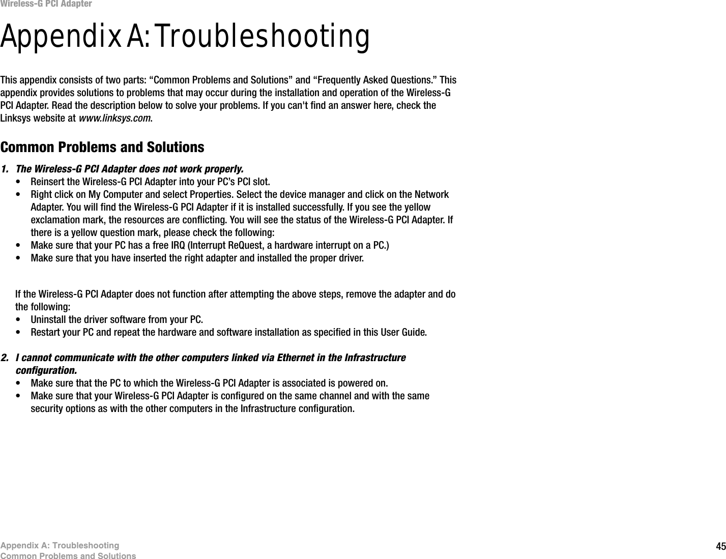 45Appendix A: TroubleshootingCommon Problems and SolutionsWireless-G PCI AdapterAppendix A: TroubleshootingThis appendix consists of two parts: “Common Problems and Solutions” and “Frequently Asked Questions.” This appendix provides solutions to problems that may occur during the installation and operation of the Wireless-G PCI Adapter. Read the description below to solve your problems. If you can&apos;t find an answer here, check the Linksys website at www.linksys.com.Common Problems and Solutions1. The Wireless-G PCI Adapter does not work properly.• Reinsert the Wireless-G PCI Adapter into your PC’s PCI slot.• Right click on My Computer and select Properties. Select the device manager and click on the Network Adapter. You will find the Wireless-G PCI Adapter if it is installed successfully. If you see the yellow exclamation mark, the resources are conflicting. You will see the status of the Wireless-G PCI Adapter. If there is a yellow question mark, please check the following:• Make sure that your PC has a free IRQ (Interrupt ReQuest, a hardware interrupt on a PC.) • Make sure that you have inserted the right adapter and installed the proper driver.If the Wireless-G PCI Adapter does not function after attempting the above steps, remove the adapter and do the following:• Uninstall the driver software from your PC.• Restart your PC and repeat the hardware and software installation as specified in this User Guide.2. I cannot communicate with the other computers linked via Ethernet in the Infrastructure configuration.• Make sure that the PC to which the Wireless-G PCI Adapter is associated is powered on.• Make sure that your Wireless-G PCI Adapter is configured on the same channel and with the same security options as with the other computers in the Infrastructure configuration. 