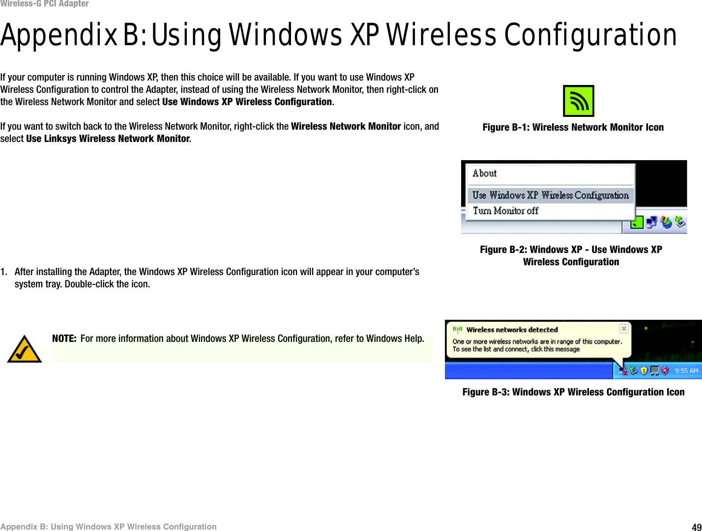 49Appendix B: Using Windows XP Wireless ConfigurationWireless-G PCI AdapterAppendix B: Using Windows XP Wireless ConfigurationIf your computer is running Windows XP, then this choice will be available. If you want to use Windows XP Wireless Configuration to control the Adapter, instead of using the Wireless Network Monitor, then right-click on the Wireless Network Monitor and select Use Windows XP Wireless Configuration. If you want to switch back to the Wireless Network Monitor, right-click the Wireless Network Monitor icon, and select Use Linksys Wireless Network Monitor.1. After installing the Adapter, the Windows XP Wireless Configuration icon will appear in your computer’s system tray. Double-click the icon. Figure B-1: Wireless Network Monitor IconFigure B-2: Windows XP - Use Windows XP Wireless ConfigurationNOTE: For more information about Windows XP Wireless Configuration, refer to Windows Help.Figure B-3: Windows XP Wireless Configuration Icon