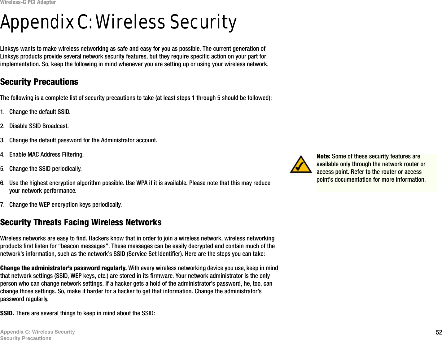 52Appendix C: Wireless SecuritySecurity PrecautionsWireless-G PCI AdapterAppendix C: Wireless SecurityLinksys wants to make wireless networking as safe and easy for you as possible. The current generation of Linksys products provide several network security features, but they require specific action on your part for implementation. So, keep the following in mind whenever you are setting up or using your wireless network.Security PrecautionsThe following is a complete list of security precautions to take (at least steps 1 through 5 should be followed):1. Change the default SSID. 2. Disable SSID Broadcast. 3. Change the default password for the Administrator account. 4. Enable MAC Address Filtering. 5. Change the SSID periodically. 6. Use the highest encryption algorithm possible. Use WPA if it is available. Please note that this may reduce your network performance. 7. Change the WEP encryption keys periodically. Security Threats Facing Wireless Networks Wireless networks are easy to find. Hackers know that in order to join a wireless network, wireless networking products first listen for “beacon messages”. These messages can be easily decrypted and contain much of the network’s information, such as the network’s SSID (Service Set Identifier). Here are the steps you can take:Change the administrator’s password regularly. With every wireless networking device you use, keep in mind that network settings (SSID, WEP keys, etc.) are stored in its firmware. Your network administrator is the only person who can change network settings. If a hacker gets a hold of the administrator’s password, he, too, can change those settings. So, make it harder for a hacker to get that information. Change the administrator’s password regularly.SSID. There are several things to keep in mind about the SSID: Note: Some of these security features are available only through the network router or access point. Refer to the router or access point’s documentation for more information.