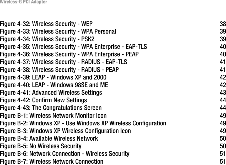 Wireless-G PCI AdapterFigure 4-32: Wireless Security - WEP  38Figure 4-33: Wireless Security - WPA Personal  39Figure 4-34: Wireless Security - PSK2  39Figure 4-35: Wireless Security - WPA Enterprise - EAP-TLS  40Figure 4-36: Wireless Security - WPA Enterprise - PEAP  40Figure 4-37: Wireless Security - RADIUS - EAP-TLS  41Figure 4-38: Wireless Security - RADIUS - PEAP  41Figure 4-39: LEAP - Windows XP and 2000  42Figure 4-40: LEAP - Windows 98SE and ME  42Figure 4-41: Advanced Wireless Settings  43Figure 4-42: Confirm New Settings  44Figure 4-43: The Congratulations Screen  44Figure B-1: Wireless Network Monitor Icon  49Figure B-2: Windows XP - Use Windows XP Wireless Configuration  49Figure B-3: Windows XP Wireless Configuration Icon  49Figure B-4: Available Wireless Network  50Figure B-5: No Wireless Security  50Figure B-6: Network Connection - Wireless Security  51Figure B-7: Wireless Network Connection  51