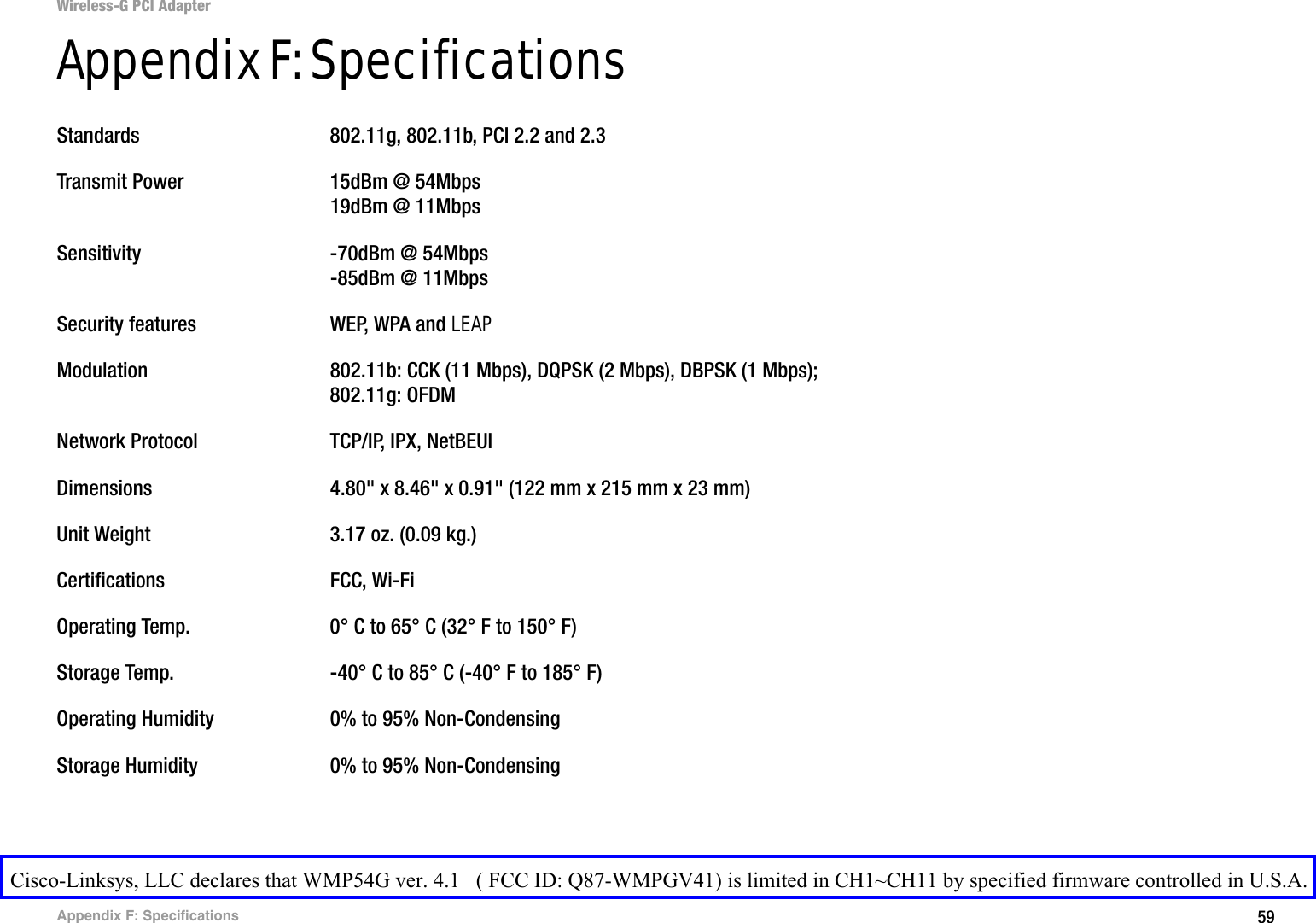59Appendix F: SpecificationsWireless-G PCI AdapterAppendix F: SpecificationsStandards 802.11g, 802.11b, PCI 2.2 and 2.3Transmit Power 15dBm @ 54Mbps19dBm @ 11MbpsSensitivity -70dBm @ 54Mbps-85dBm @ 11MbpsSecurity features WEP, WPA and LEAPModulation 802.11b: CCK (11 Mbps), DQPSK (2 Mbps), DBPSK (1 Mbps); 802.11g: OFDMNetwork Protocol TCP/IP, IPX, NetBEUIDimensions  4.80&quot; x 8.46&quot; x 0.91&quot; (122 mm x 215 mm x 23 mm)Unit Weight 3.17 oz. (0.09 kg.)Certifications FCC, Wi-FiOperating Temp. 0° C to 65° C (32° F to 150° F)Storage Temp. -40° C to 85° C (-40° F to 185° F)Operating Humidity 0% to 95% Non-CondensingStorage Humidity 0% to 95% Non-CondensingCisco-Linksys, LLC declares that WMP54G ver. 4.1   ( FCC ID: Q87-WMPGV41) is limited in CH1~CH11 by specified firmware controlled in U.S.A.