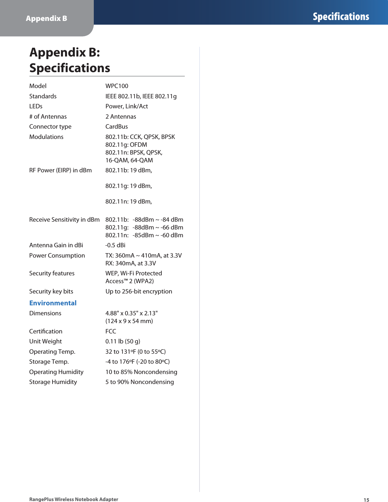 Appendix B Specifications15RangePlus Wireless Notebook AdapterAppendix B: SpecificationsModel WPC100Standards IEEE 802.11b, IEEE 802.11gLEDs Power, Link/Act# of Antennas 2 AntennasConnector type CardBusModulations 802.11b: CCK, QPSK, BPSK802.11g: OFDM802.11n: BPSK, QPSK, 16-QAM, 64-QAMRF Power (EIRP) in dBm 802.11b: 19 dBm,802.11g: 19 dBm,802.11n: 19 dBm,Receive Sensitivity in dBm 802.11b:   -88dBm ~ -84 dBm802.11g:   -88dBm ~ -66 dBm802.11n:   -85dBm ~ -60 dBmAntenna Gain in dBi                -0.5 dBiPower Consumption TX: 360mA ~ 410mA, at 3.3VRX: 340mA, at 3.3VSecurity features WEP, Wi-Fi Protected Access™ 2 (WPA2)Security key bits Up to 256-bit encryptionEnvironmentalDimensions 4.88&quot; x 0.35&quot; x 2.13&quot; (124 x 9 x 54 mm)Certiﬁcation FCCUnit Weight 0.11 lb (50 g)Operating Temp. 32 to 131ºF (0 to 55ºC)Storage Temp. -4 to 176ºF (-20 to 80ºC)Operating Humidity 10 to 85% NoncondensingStorage Humidity 5 to 90% Noncondensing