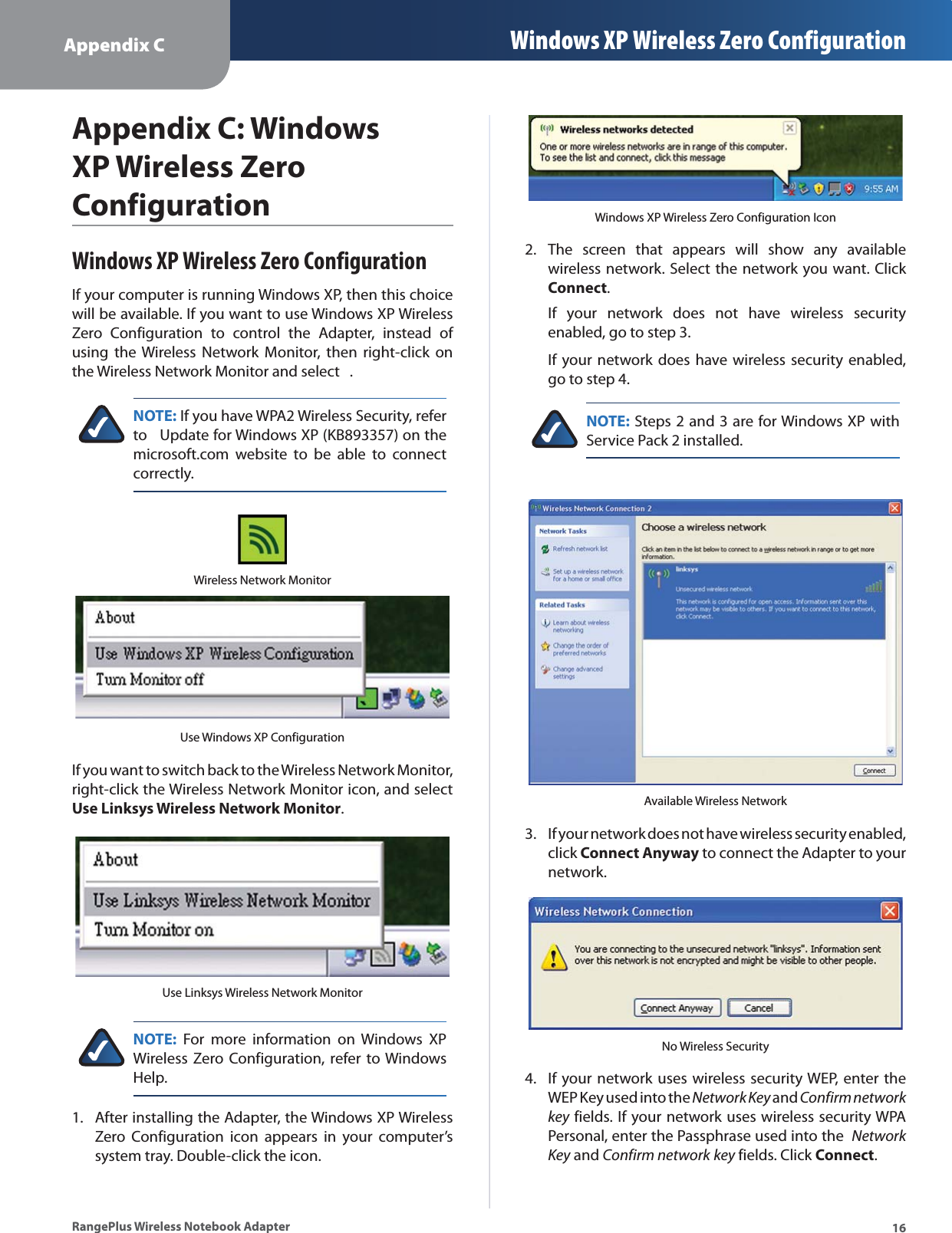Appendix C Windows XP Wireless Zero Configuration16RangePlus Wireless Notebook AdapterAppendix C: Windows XP Wireless Zero ConfigurationWindows XP Wireless Zero ConfigurationIf your computer is running Windows XP, then this choice will be available. If you want to use Windows XP Wireless Zero Configuration to control the Adapter, instead of using the Wireless Network Monitor, then right-click on the Wireless Network Monitor and select  .NOTE: If you have WPA2 Wireless Security, refer to   Update for Windows XP (KB893357) on the microsoft.com website to be able to connect correctly.Wireless Network MonitorUse Windows XP ConfigurationIf you want to switch back to the Wireless Network Monitor, right-click the Wireless Network Monitor icon, and select Use Linksys Wireless Network Monitor.Use Linksys Wireless Network MonitorNOTE: For more information on Windows XP Wireless Zero Configuration, refer to Windows Help.After installing the Adapter, the Windows XP Wireless Zero Configuration icon appears in your computer’s system tray. Double-click the icon. 1.Windows XP Wireless Zero Configuration IconThe screen that appears will show any available wireless network. Select the network you want. Click Connect.If your network does not have wireless security enabled, go to step 3.If your network does have wireless security enabled, go to step 4.NOTE: Steps 2 and 3 are for Windows XP with Service Pack 2 installed.Available Wireless NetworkIf your network does not have wireless security enabled, click Connect Anyway to connect the Adapter to your network.No Wireless SecurityIf your network uses wireless security WEP, enter the WEP Key used into the Network Key and Confirm networkkey fields. If your network uses wireless security WPA Personal, enter the Passphrase used into the  Network Key and Confirm network key fields. Click Connect.2.3.4.