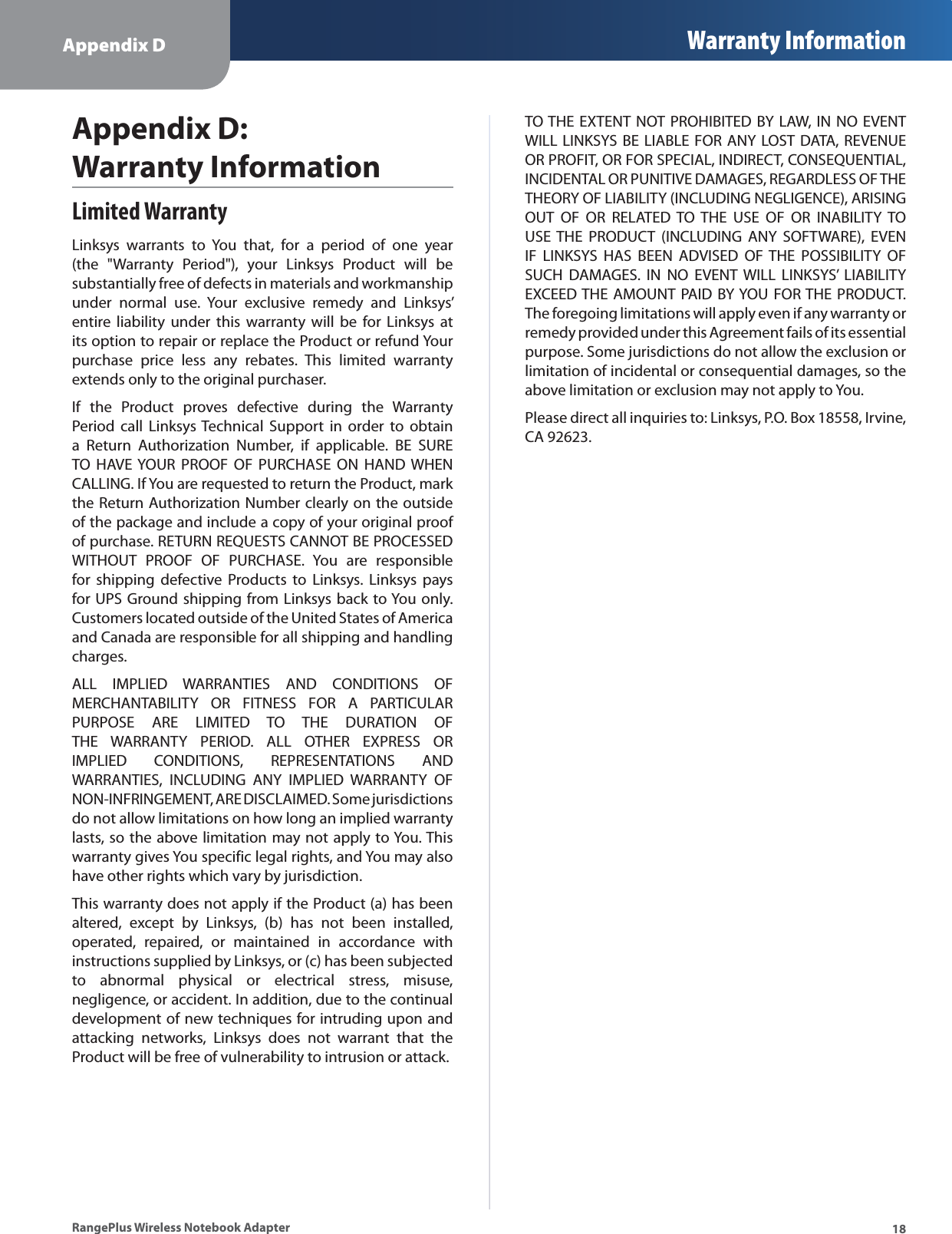 Appendix D Warranty Information18RangePlus Wireless Notebook AdapterLimited WarrantyLinksys warrants to You that, for a period of one year (the &quot;Warranty Period&quot;), your Linksys Product will be substantially free of defects in materials and workmanship under normal use. Your exclusive remedy and Linksys’ entire liability under this warranty will be for Linksys at its option to repair or replace the Product or refund Your purchase price less any rebates. This limited warranty extends only to the original purchaser. If the Product proves defective during the Warranty Period call Linksys Technical Support in order to obtain a Return Authorization Number, if applicable. BE SURE TO HAVE YOUR PROOF OF PURCHASE ON HAND WHEN CALLING. If You are requested to return the Product, mark the Return Authorization Number clearly on the outside of the package and include a copy of your original proof of purchase. RETURN REQUESTS CANNOT BE PROCESSED WITHOUT PROOF OF PURCHASE. You are responsible for shipping defective Products to Linksys. Linksys pays for UPS Ground shipping from Linksys back to You only. Customers located outside of the United States of America and Canada are responsible for all shipping and handling charges. ALL IMPLIED WARRANTIES AND CONDITIONS OF MERCHANTABILITY OR FITNESS FOR A PARTICULAR PURPOSE ARE LIMITED TO THE DURATION OF THE WARRANTY PERIOD. ALL OTHER EXPRESS OR IMPLIED CONDITIONS, REPRESENTATIONS AND WARRANTIES, INCLUDING ANY IMPLIED WARRANTY OF NON-INFRINGEMENT, ARE DISCLAIMED. Some jurisdictions do not allow limitations on how long an implied warranty lasts, so the above limitation may not apply to You. This warranty gives You specific legal rights, and You may also have other rights which vary by jurisdiction.This warranty does not apply if the Product (a) has been altered, except by Linksys, (b) has not been installed, operated, repaired, or maintained in accordance with instructions supplied by Linksys, or (c) has been subjected to abnormal physical or electrical stress, misuse, negligence, or accident. In addition, due to the continual development of new techniques for intruding upon and attacking networks, Linksys does not warrant that the Product will be free of vulnerability to intrusion or attack.TO THE EXTENT NOT PROHIBITED BY LAW, IN NO EVENT WILL LINKSYS BE LIABLE FOR ANY LOST DATA, REVENUE OR PROFIT, OR FOR SPECIAL, INDIRECT, CONSEQUENTIAL, INCIDENTAL OR PUNITIVE DAMAGES, REGARDLESS OF THE THEORY OF LIABILITY (INCLUDING NEGLIGENCE), ARISING OUT OF OR RELATED TO THE USE OF OR INABILITY TO USE THE PRODUCT (INCLUDING ANY SOFTWARE), EVEN IF LINKSYS HAS BEEN ADVISED OF THE POSSIBILITY OF SUCH DAMAGES. IN NO EVENT WILL LINKSYS’ LIABILITY EXCEED THE AMOUNT PAID BY YOU FOR THE PRODUCT. The foregoing limitations will apply even if any warranty or remedy provided under this Agreement fails of its essential purpose. Some jurisdictions do not allow the exclusion or limitation of incidental or consequential damages, so the above limitation or exclusion may not apply to You.Please direct all inquiries to: Linksys, P.O. Box 18558, Irvine, CA 92623.Appendix D: Warranty Information