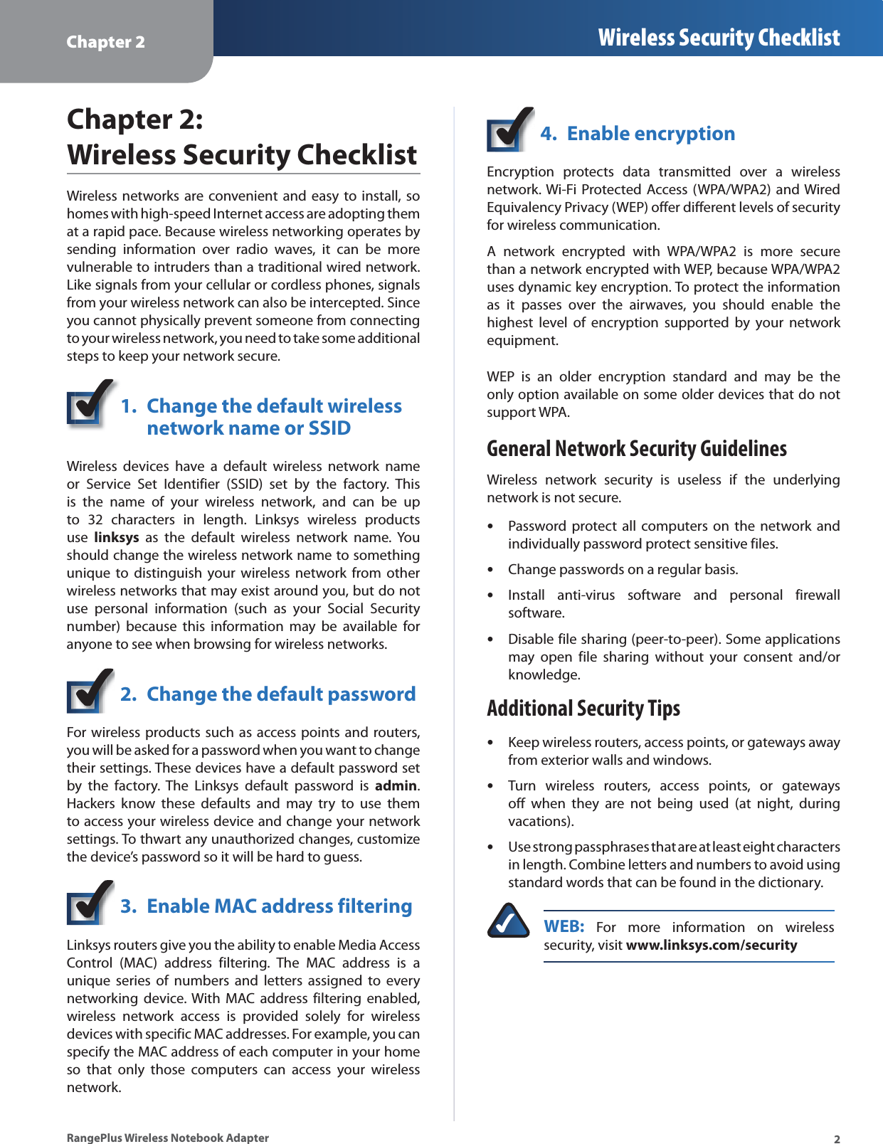 Chapter 2 Wireless Security Checklist2RangePlus Wireless Notebook AdapterChapter 2:Wireless Security ChecklistWireless networks are convenient and easy to install, so homes with high-speed Internet access are adopting them at a rapid pace. Because wireless networking operates by sending information over radio waves, it can be more vulnerable to intruders than a traditional wired network. Like signals from your cellular or cordless phones, signals from your wireless network can also be intercepted. Since you cannot physically prevent someone from connecting to your wireless network, you need to take some additional steps to keep your network secure. 1. Change the default wireless network name or SSIDWireless devices have a default wireless network name or Service Set Identifier (SSID) set by the factory. This is the name of your wireless network, and can be up to 32 characters in length. Linksys wireless products use linksys as the default wireless network name. You should change the wireless network name to something unique to distinguish your wireless network from other wireless networks that may exist around you, but do not use personal information (such as your Social Security number) because this information may be available for anyone to see when browsing for wireless networks. 2. Change the default passwordFor wireless products such as access points and routers, you will be asked for a password when you want to change their settings. These devices have a default password set by the factory. The Linksys default password is admin.Hackers know these defaults and may try to use them to access your wireless device and change your network settings. To thwart any unauthorized changes, customize the device’s password so it will be hard to guess.3. Enable MAC address filteringLinksys routers give you the ability to enable Media Access Control (MAC) address filtering. The MAC address is a unique series of numbers and letters assigned to every networking device. With MAC address filtering enabled, wireless network access is provided solely for wireless devices with specific MAC addresses. For example, you can specify the MAC address of each computer in your home so that only those computers can access your wireless network. 4. Enable encryptionEncryption protects data transmitted over a wireless network. Wi-Fi Protected Access (WPA/WPA2) and Wired Equivalency Privacy (WEP) offer different levels of security for wireless communication.A network encrypted with WPA/WPA2 is more secure than a network encrypted with WEP, because WPA/WPA2 uses dynamic key encryption. To protect the information as it passes over the airwaves, you should enable the highest level of encryption supported by your network equipment. WEP is an older encryption standard and may be the only option available on some older devices that do not support WPA.General Network Security GuidelinesWireless network security is useless if the underlying network is not secure. Password protect all computers on the network and individually password protect sensitive files.Change passwords on a regular basis.Install anti-virus software and personal firewall software.Disable file sharing (peer-to-peer). Some applications may open file sharing without your consent and/or knowledge.Additional Security TipsKeep wireless routers, access points, or gateways away from exterior walls and windows.Turn wireless routers, access points, or gateways off when they are not being used (at night, during vacations).Use strong passphrases that are at least eight characters in length. Combine letters and numbers to avoid using standard words that can be found in the dictionary. WEB: For more information on wireless security, visit www.linksys.com/security•••••••